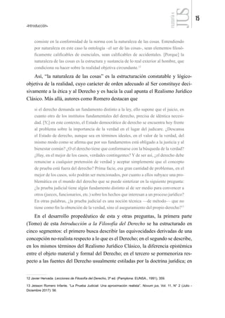 Introducción
15
FILOSOFÍA
4
consiste en la conformidad de la norma con la naturaleza de las cosas. Entendiendo
por naturaleza en este caso la ontología –el ser de las cosas-, sean elementos filosó-
ficamente calificables de esenciales, sean calificables de accidentales. [Porque] la
naturaleza de las cosas es la estructura y sustancia de lo real exterior al hombre, que
condiciona su hacer sobre la realidad objetiva circundante.12
Así, “la naturaleza de las cosas” es la estructuración constatable y lógico-
objetiva de la realidad, cuyo carácter de orden adecuado al Ser constituye deci-
sivamente a la ética y al Derecho y es hacia la cual apunta el Realismo Jurídico
Clásico. Más allá, autores como Romero destacan que
si el derecho demanda un fundamento distinto a la ley, ello supone que el juicio, en
cuanto otro de los institutos fundamentales del derecho, precisa de idéntica necesi-
dad. [Y,] en este contexto, el Estado democrático de derecho se encuentra hoy frente
al problema sobre la importancia de la verdad en el lugar del judicare. ¿Descansa
el Estado de derecho, aunque sea en términos ideales, en el valor de la verdad, del
mismo modo como se afirma que por sus fundamentos está obligado a la justicia y al
bienestar común? ¿O el derecho tiene que conformarse con la búsqueda de la verdad?
¿Hay, en el mejor de los casos, verdades contingentes? Y de ser así, ¿el derecho debe
renunciar a cualquier pretensión de verdad y aceptar simplemente que el concepto
de prueba está fuera del derecho? Prima facie, esa gran cantidad de problemas, en el
mejor de los casos, solo podrán ser mencionados, por cuanto a ellos subyace una pro-
blemática en el mundo del derecho que se puede sintetizar en la siguiente pregunta:
¿la prueba judicial tiene algún fundamento distinto al de ser medio para convencer a
otros (jueces, funcionarios, etc.) sobre los hechos que interesan a un proceso jurídico?
En otras palabras, ¿la prueba judicial es una noción técnica —de método— que no
tiene como fin la obtención de la verdad, sino el aseguramiento del propio derecho?13
En el desarrollo propedéutico de esta y otras preguntas, la primera parte
(Tomo) de esta Introducción a la Filosofía del Derecho se ha estructurado en
cinco segmentos: el primero busca describir las equivocidades derivadas de una
concepción no-realista respecto a lo que es el Derecho; en el segundo se describe,
en los mismos términos del Realismo Jurídico Clásico, la diferencia epistémica
entre el objeto material y formal del Derecho; en el tercero se pormenoriza res-
pecto a las fuentes del Derecho usualmente estiladas por la doctrina jurídica; en
12 Javier Hervada. Lecciones de Filosofía del Derecho, 3ª ed. (Pamplona: EUNSA., 1991), 359.
13 Jeisson Romero Infante, “La Prueba Judicial: Una aproximación realista”, Novum jus, Vol. 11, N° 2 (Julio -
Diciembre 2017): 56.
 