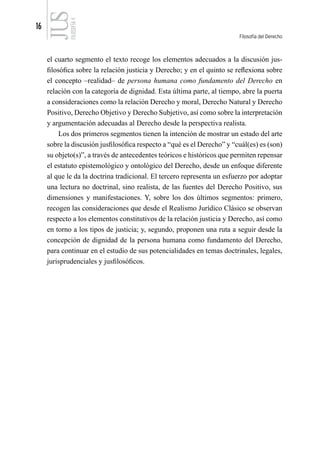 16
Filosofía del Derecho
FILOSOFÍA
4
el cuarto segmento el texto recoge los elementos adecuados a la discusión jus-
filosófica sobre la relación justicia y Derecho; y en el quinto se reflexiona sobre
el concepto –realidad– de persona humana como fundamento del Derecho en
relación con la categoría de dignidad. Esta última parte, al tiempo, abre la puerta
a consideraciones como la relación Derecho y moral, Derecho Natural y Derecho
Positivo, Derecho Objetivo y Derecho Subjetivo, así como sobre la interpretación
y argumentación adecuadas al Derecho desde la perspectiva realista.
Los dos primeros segmentos tienen la intención de mostrar un estado del arte
sobre la discusión jusfilosófica respecto a “qué es el Derecho” y “cuál(es) es (son)
su objeto(s)”, a través de antecedentes teóricos e históricos que permiten repensar
el estatuto epistemológico y ontológico del Derecho, desde un enfoque diferente
al que le da la doctrina tradicional. El tercero representa un esfuerzo por adoptar
una lectura no doctrinal, sino realista, de las fuentes del Derecho Positivo, sus
dimensiones y manifestaciones. Y, sobre los dos últimos segmentos: primero,
recogen las consideraciones que desde el Realismo Jurídico Clásico se observan
respecto a los elementos constitutivos de la relación justicia y Derecho, así como
en torno a los tipos de justicia; y, segundo, proponen una ruta a seguir desde la
concepción de dignidad de la persona humana como fundamento del Derecho,
para continuar en el estudio de sus potencialidades en temas doctrinales, legales,
jurisprudenciales y jusfilosóficos.
 