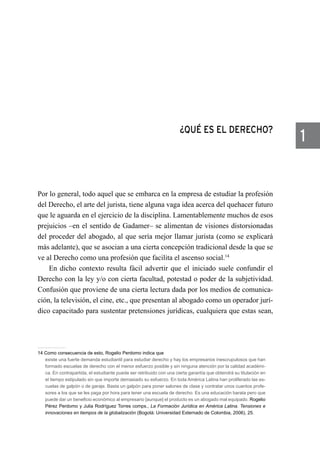 ¿QUÉ ES EL DERECHO?
Por lo general, todo aquel que se embarca en la empresa de estudiar la profesión
del Derecho, el arte del jurista, tiene alguna vaga idea acerca del quehacer futuro
que le aguarda en el ejercicio de la disciplina. Lamentablemente muchos de esos
prejuicios –en el sentido de Gadamer– se alimentan de visiones distorsionadas
del proceder del abogado, al que sería mejor llamar jurista (como se explicará
más adelante), que se asocian a una cierta concepción tradicional desde la que se
ve al Derecho como una profesión que facilita el ascenso social.14
En dicho contexto resulta fácil advertir que el iniciado suele confundir el
Derecho con la ley y/o con cierta facultad, potestad o poder de la subjetividad.
Confusión que proviene de una cierta lectura dada por los medios de comunica-
ción, la televisión, el cine, etc., que presentan al abogado como un operador jurí-
dico capacitado para sustentar pretensiones jurídicas, cualquiera que estas sean,
14 Como consecuencia de esto, Rogelio Perdomo indica que
existe una fuerte demanda estudiantil para estudiar derecho y hay los empresarios inescrupulosos que han
formado escuelas de derecho con el menor esfuerzo posible y sin ninguna atención por la calidad académi-
ca. En contrapartida, el estudiante puede ser retribuido con una cierta garantía que obtendrá su titulación en
el tiempo estipulado sin que importe demasiado su esfuerzo. En toda América Latina han proliferado las es-
cuelas de galpón o de garaje. Basta un galpón para poner salones de clase y contratar unos cuantos profe-
sores a los que se les paga por hora para tener una escuela de derecho. Es una educación barata pero que
puede dar un beneficio económico al empresario [aunque] el producto es un abogado mal equipado. Rogelio
Pérez Perdomo y Julia Rodríguez Torres comps., La Formación Jurídica en América Latina. Tensiones e
innovaciones en tiempos de la globalización (Bogotá: Universidad Externado de Colombia, 2006), 25.
1
 