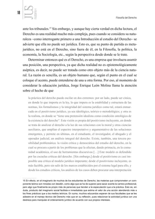 18
Filosofía del Derecho
FILOSOFÍA
4
ante los tribunales.15
Sin embargo, y aunque hay cierta verdad en dicha lectura, el
Derecho es una realidad mucho más compleja, pues cuando se considera su natu-
raleza –como interrogante primero a una Introducción al estudio del Derecho– se
advierte que ella no puede ser jurídica. Esto es, que su punto de partida es meta-
jurídico, no está en el Derecho, sino fuera de él, en la Filosofía, la política, la
economía, la Sociología, etc., según la perspectiva desde donde se le trate.
Determinar entonces qué es el Derecho, es una empresa que involucra asumir
una posición, una perspectiva, ya que dicha realidad no es epistemológicamente
aséptica, es decir, no puede ser tratada como otro objeto más de la ciencia natu-
ral. La razón es sencilla, es un objeto humano que, según el punto en el cual se
coloque el acento, puede entenderse de una u otra forma. Por eso, al momento de
considerar la educación jurídica, Jorge Enrique León Molina llama la atención
sobre el hecho de que
la práctica del derecho puede oscilar en dos extremos: por un lado, puede ser cínica,
en donde lo que importa es la ley, lo que impera es la estabilidad y estructura de las
normas, los formalismos y la integridad del sistema jurídico como tal, estará enmar-
cada en el positivismo jurídico, ya sea ideológico, teórico o metodológico; y otra es
la realista, en donde se “tiene una pretensión idealista como condición ontológica de
la existencia del derecho”. Esta visión es propia del positivismo incluyente, en donde
se trata de analizar el derecho a la luz de sus relaciones con la moral y otras ciencias
auxiliares, que amplían el espectro interpretativo y argumentativo de las soluciones
emergentes, y permite en últimas, en el estudiante, el investigador, el abogado y el
operador judicial, un análisis integral del derecho. Existe, también, una tercera po-
sibilidad problemática: la visión crítica y democrática del estudio del derecho, en la
cual se procura a partir de los problemas que la afectan, dando primacía, en la comu-
nidad académica, el uso de herramientas discursivas […] Este modelo es defendido
por las escuelas críticas del derecho. [Sin embargo,] desde el positivismo es casi im-
posible una crítica al modelo jurídico imperante; desde el positivismo incluyente, es
más factible, pero sin salir de los marcos establecidos por el sistema legal para ello, y
desde los estudios críticos, los análisis de los casos deben procurar una interpretación
15 En efecto, en el imaginario de muchos de los estudiantes de Derecho, las materias que comprometen un com-
ponente teórico son miradas con desdén, como algo que se ha de superar para sacar avante la carrera profesional,
pero algo que finalmente es propio más de personas que tienden a la especulación que a la práctica. Esto es, sin
duda, producto del imaginario social facilista e inmediatista que estima el valor de una acción atendiendo más a
los fines prácticos que a los medios teóricos. En suma, muchos educandos esperan de sus facultades que se les
adiestre en el manejo técnico del Derecho más que en su reflexión, pues relacionan la actividad jurídica con una
destreza para manipular el ordenamiento jurídico de acuerdo con sus propios intereses.
 