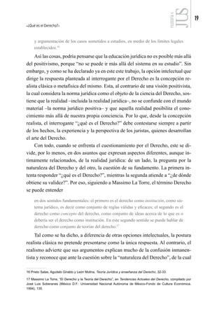 ¿Qué es el Derecho?
19
FILOSOFÍA
4
y argumentación de los casos sometidos a estudios, en medio de los límites legales
establecidos.16
Así las cosas, podría pensarse que la educación jurídica no es posible más allá
del positivismo, porque “no se puede ir más allá del sistema en su estudio”. Sin
embargo, y como se ha declarado ya en este este trabajo, la opción intelectual que
dirige la respuesta planteada al interrogante por el Derecho es la concepción re-
alista clásica o metafísica del mismo. Esta, al contrario de una visión positivista,
la cual considera la norma jurídica como el objeto de la ciencia del Derecho, sos-
tiene que la realidad –incluida la realidad jurídica–, no se confunde con el mundo
material –la norma jurídico positiva– y que aquella realidad posibilita el cono-
cimiento más allá de nuestra propia conciencia. Por lo que, desde la concepción
realista, el interrogante “¿qué es el Derecho?” debe contestarse siempre a partir
de los hechos, la experiencia y la perspectiva de los juristas, quienes desarrollan
el arte del Derecho.
Con todo, cuando se enfrenta el cuestionamiento por el Derecho, este se di-
vide, por lo menos, en dos asuntos que expresan aspectos diferentes, aunque ín-
timamente relacionados, de la realidad jurídica: de un lado, la pregunta por la
naturaleza del Derecho y del otro, la cuestión de su fundamento. La primera in-
tenta responder “¿qué es el Derecho?”, mientras la segunda atiende a “¿de dónde
obtiene su validez?”. Por eso, siguiendo a Massimo La Torre, el término Derecho
se puede entender
en dos sentidos fundamentales: el primero es el derecho como institución, como sis-
tema jurídico, es decir como conjunto de reglas válidas y eficaces; el segundo es el
derecho como concepto del derecho, como conjunto de ideas acerca de lo que es o
debería ser el derecho como institución. En este segundo sentido se puede hablar de
derecho como conjunto de teorías del derecho.17
Tal como se ha dicho, a diferencia de otras opciones intelectuales, la postura
realista clásica no pretende presentarse como la única respuesta. Al contrario, el
realismo advierte que sus argumentos explican mucho de la confusión inmanen-
tista y reconoce que ante la cuestión sobre la “naturaleza del Derecho”, de la cual
16 Prieto Salas, Agudelo Giraldo y León Molina, Teoría Jurídica y enseñanza del Derecho, 32-33.
17 Massimo La Torre, “El Derecho y la Teoría del Derecho”, en Tendencias Actuales del Derecho, compilado por
José Luis Soberanes (México D.F.: Universidad Nacional Autónoma de México-Fondo de Cultura Económica,
1994), 135.
 