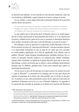 20
Filosofía del Derecho
FILOSOFÍA
4
se discutirá más adelante, se han ofrecido las más diversas respuestas, cada una
con fortalezas y debilidades, según el punto en el cual se coloque el acento.
En ese sentido, y como sugiere Hervada, la principal fortaleza de la posición
realista clásica descansa en
ser una teoría de la justicia y del derecho construida desde la perspectiva del jurista,
entendido este según se deduce de la clásica definición de justicia que se encuentra
en el Digesto: dar a cada uno su derecho, dar a cada uno lo suyo.18
Lo que implica que es del jurista decir el Derecho, pues él, en cuanto posee-
dor de un saber especial para el discernimiento del mismo, se ve en relación con
la justicia, realidad social a partir de la cual se construye la dimensión finalística
de lo jurídico, de donde resulta que el arte del Derecho es el arte de lo justo.19
Sin embargo, y para no apresurar la exposición, resulta adecuado volver so-
bre la cuestión en torno a la “naturaleza del Derecho”, más precisamente respecto
a su equivocidad conceptual, ya que no deja de ser cierto que este concepto,
en cuanto palabra significante, no es fácil de aprehender. Esto, debido a que la
palabra “derecho” puede designar simultáneamente realidades distintas: ley y/o
norma y/o precepto; derecho subjetivo; y/o conducta justa. Dichas realidades,
aunque estén vinculadas, no significan el propio Derecho, pues este es una reali-
dad análoga, es decir, un término que se refiere a varias realidades esencialmente
distintas que, no obstante, guardan entre sí una cierta relación que explica su
homónima denominación.
Así las cosas, la clave de bóveda que sirve para resolver la cuestión en torno
a “¿qué es Derecho?” se encuentra en la analogía, por lo cual, para efectos de
exponer el panorama de la forma más clara posible, este se divide en dos par-
tes. La primera es una corta presentación acerca de los equívocos derivados de
identificar el Derecho con la ley y/o con el Derecho Subjetivo. La segunda es
la exposición del concepto de analogía en el ámbito de la postura del Realismo
18 Más precisamente, indica Hervada, que
toda construcción se especifica por su perspectiva formal. Desde esa perspectiva se elaboran los conceptos
y se formulan las teorías. En consecuencia, toda reflexión sobre que sea el objeto del arte del jurista y sobre
qué sea el derecho debe partir desde la perspectiva formal del jurista. Así la noción de derecho debe obte-
nerse desde dicha perspectiva. Javier Hervada, "Apuntes para una exposición del realismo jurídico clásico",
Revista Persona y Derecho, N. 18 (1988): 5-93, http://hdl.handle.net/10171/12655.
19 Gabriel Mora Restrepo, “Estatuto epistemológico del conocimiento jurídico”, Revista Díkaion, N. 9 (2000): 21-36,
http://dikaion.unisabana.edu.co/index.php/dikaion/article/view/295/438.
 