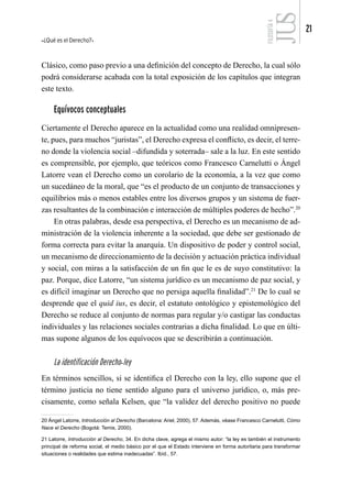 ¿Qué es el Derecho?
21
FILOSOFÍA
4
Clásico, como paso previo a una definición del concepto de Derecho, la cual sólo
podrá considerarse acabada con la total exposición de los capítulos que integran
este texto.
Equívocos conceptuales
Ciertamente el Derecho aparece en la actualidad como una realidad omnipresen-
te, pues, para muchos “juristas”, el Derecho expresa el conflicto, es decir, el terre-
no donde la violencia social –difundida y soterrada– sale a la luz. En este sentido
es comprensible, por ejemplo, que teóricos como Francesco Carnelutti o Ángel
Latorre vean el Derecho como un corolario de la economía, a la vez que como
un sucedáneo de la moral, que “es el producto de un conjunto de transacciones y
equilibrios más o menos estables entre los diversos grupos y un sistema de fuer-
zas resultantes de la combinación e interacción de múltiples poderes de hecho”.20
En otras palabras, desde esa perspectiva, el Derecho es un mecanismo de ad-
ministración de la violencia inherente a la sociedad, que debe ser gestionado de
forma correcta para evitar la anarquía. Un dispositivo de poder y control social,
un mecanismo de direccionamiento de la decisión y actuación práctica individual
y social, con miras a la satisfacción de un fin que le es de suyo constitutivo: la
paz. Porque, dice Latorre, “un sistema jurídico es un mecanismo de paz social, y
es difícil imaginar un Derecho que no persiga aquella finalidad”.21
De lo cual se
desprende que el quid ius, es decir, el estatuto ontológico y epistemológico del
Derecho se reduce al conjunto de normas para regular y/o castigar las conductas
individuales y las relaciones sociales contrarias a dicha finalidad. Lo que en últi-
mas supone algunos de los equívocos que se describirán a continuación.
La identificación Derecho-ley
En términos sencillos, si se identifica el Derecho con la ley, ello supone que el
término justicia no tiene sentido alguno para el universo jurídico, o, más pre-
cisamente, como señala Kelsen, que “la validez del derecho positivo no puede
20 Ángel Latorre, Introducción al Derecho (Barcelona: Ariel, 2000), 57. Además, véase Francesco Carnelutti, Cómo
Nace el Derecho (Bogotá: Temis, 2000).
21 Latorre, Introducción al Derecho, 34. En dicha clave, agrega el mismo autor: “la ley es también el instrumento
principal de reforma social, el medio básico por el que el Estado interviene en forma autoritaria para transformar
situaciones o realidades que estima inadecuadas”. Ibíd., 57.
 
