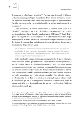 22
Filosofía del Derecho
FILOSOFÍA
4
depender de su relación con la justicia”.22
Pues, de acuerdo con él, el deber ser
(sollen) es una categoría lógico-trascendental de las ciencias normativas y, como
tal, obedece a la cuestión de las condiciones necesarias para el conocimiento del
Derecho: pureza metódica y neutralidad axiológica, no para la estipulación de su
contenido.23
Como se advierte, la postura anterior elude la cuestión sobre “¿qué es el
Derecho?”, cambiándola por la de “¿de dónde obtiene su validez?”, o, “¿cuáles
son las condiciones lógico-formales para la creación del Derecho?” De ahí deriva
que la validez jurídica no puede surgir sino de la específica existencia de la propia
norma jurídica, de su ser puesta o de las características procedimentales propias
del sistema de creación. Con razón Laporta afirma, refiriéndose a Kelsen –expo-
nente máximo de esa postura–, que
para él el derecho es un universo de normas válidas interrelacionadas que organizan
la aplicación de actos coactivos a determinadas conductas humanas. Esto supone
que toda su teoría gira entorno a la tentativa de conferir a la noción de validez de las
normas un significado estrictamente jurídico.24
Dicho significado, para esa postura, descansa en el hecho de que se establecen
como válidas las normas que pertenecen a un determinado sistema jurídico si, y
sólo si, en dicho sistema se estipula normativamente cómo y por quién (órgano
competente, procedimiento y, en ocasiones, contenido) dichas normas son pues-
tas (creadas) e impuestas (aplicadas). Es decir, si se estipula el nexo de imputa-
ción, que es el que identifica y diferencia el Derecho de las Ciencias Naturales,
las cuales son guiadas por el principio de causalidad. Este, además, establece
la relación entre dos hechos: la conducta y la sanción, lo que en últimas remite
al sancionador que, en el mundo jurídico continental, se entifica a tal punto de
hacerlo un fetiche en la figura del Estado. De ahí que el profesor José Guillermo
Castro-Ayala recuerde que
22 Hans Kelsen, “Justicia y Derecho Natural”, en Crítica del Derecho Natural, de Hans Kelsen et al., (Madrid:
Taurus, 1966), 100-150. En justificación a lo dicho, agrega el mismo autor: “las teorías del derecho natural han
servido en lo esencial para justificar (legitimar) los ordenamientos establecidos y sus principales instituciones,
considerándolas conformes al derecho natural”. Ibíd., 150.
23 Cf. Hans Kelsen, Teoría Pura del Derecho, versión 1960 (México: Porrúa, 1997), 15 y 68-69.
24 Francisco Javier Laporta, “Ética y Derecho en el Pensamiento Contemporáneo”, en Historia de la Ética, Vol. III,
compilado por Victoria Camps (Madrid: Crítica, 1990), 224. (Cursiva en el original).
 