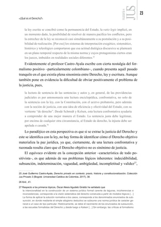 ¿Qué es el Derecho?
23
FILOSOFÍA
4
la ley escrita se concibió como la permanencia del Estado, la ratio legis implicó, en
un momento dado, la posibilidad de resolver de manera pacífica los conflictos, pero
la estrechez de la ley se reconoció casi simultáneamente a su postulación y a su posi-
bilidad de realización. [Por eso] los sistemas de interpretación exegético, sistemático,
histórico y teleológico comportaron que esa actitud dialógica discursiva se planteará
en un plano temporal respecto de la misma norma y cuyos protagonistas ciertos eran
los jueces, imbuidos en realidades sociales diferentes.25
Evidentemente el profesor Castro-Ayala escribe con cierta nostalgia del for-
malismo positivo –particularmente colombiano–, cuando presenta aquél pasado
tranquilo en el que existía plena sinonimia entre Derecho, ley y escritura. Aunque
también pone en evidencia la dificultad de obviar positivamente el problema de
la justicia, pues,
la lectura de sentencia de las sentencias y autos y, en general, de las providencias
judiciales es por antonomasia una lectura enciclopédica, confrontativa, no solo de
la sentencia con la ley, con la Constitución, con el acervo probatorio, pero además
con la noción de justicia, con una idea de eficiencia y efectividad del Estado, con su
vertiente “de derecho”. Desde Schmidt y Kelsen, esta lectura confrontativa ayudaría
a comprender de una mejor manera el Estado. La sentencia justa debe legitimar,
por encima de cualquier otra circunstancia, al Estado de derecho, la injusta debe ser
apelada o casada.26
Lo paradójico en esta perspectiva es que si se extrae la justicia del Derecho y
este se identifica con la ley, no hay forma de identificar cómo el Derecho objetivo
materializa la paz jurídica, ya que, ciertamente, de una lectura confrontativa y
razonada resulta claro que el Derecho objetivo no es sinónimo de justicia.
El equívoco evidente en la concepción anterior –característica de todo po-
sitivista–, es que además de sus problemas lógicos inherentes: indecidibilidad,
subsunción, indeterminación, vaguedad, ambigüedad, incompletitud y validez27
,
25 José Guillermo Castro-Ayala, Derecho privado en contexto: praxis, historia y constitucionalización, Colección
Jus Privado 3 (Bogotá: Universidad Católica de Colombia, 2017), 38.
26 Ibíd., 41.
27 Respecto a los primeros tópicos, Óscar Alexis Agudelo Giraldo ha señalado que
la intencionalidad en la construcción de un sistema jurídico formal carente de lagunas, incoherencias e
inconsistencias, corresponde a la visión sistemática del derecho construida a partir de modelos lógicos […]
La forma de aplicar la solución normativa a los casos, corresponde a los denominados enunciados de sub-
sunción, en donde mediante el simple silogismo deductivo se subsume una norma jurídica de carácter ge-
neral a un caso de tipo particular. Históricamente, se debe el nacimiento de los enunciados de subsunción,
a las escuelas formalistas del Derecho y desde luego a Kelsen […] Sin embargo, las críticas al formalismo
 