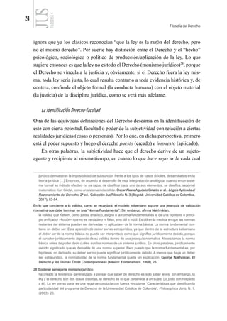 24
Filosofía del Derecho
FILOSOFÍA
4
ignora que ya los clásicos reconocían “que la ley es la razón del derecho, pero
no el mismo derecho”. Por suerte hay distinción entre el Derecho y el “hecho”
psicológico, sociológico o político de producción/aplicación de la ley. Lo que
sugiere entonces es que la ley no es todo el Derecho (monismo jurídico)28
, porque
el Derecho se vincula a la justicia y, obviamente, si el Derecho fuera la ley mis-
ma, toda ley sería justa, lo cual resulta contrario a toda evidencia histórica y, de
contera, confunde el objeto formal (la conducta humana) con el objeto material
(la justicia) de la disciplina jurídica, como se verá más adelante.
La identificación Derecho-facultad
Otra de las equívocas definiciones del Derecho descansa en la identificación de
este con cierta potestad, facultad o poder de la subjetividad con relación a ciertas
realidades jurídicas (cosas o personas). Por lo que, en dicha perspectiva, primero
está el poder supuesto y luego el derecho puesto (creado) e impuesto (aplicado).
En otras palabras, la subjetividad hace que el derecho derive de un sujeto-
agente y recipiente al mismo tiempo, en cuanto lo que hace suyo lo de cada cual
jurídico demuestran la imposibilidad de subsunción frente a los tipos de casos difíciles, desarrollados en la
teoría jurídica […] Entonces, de acuerdo al desarrollo de esta interpretación analógica, cuando en un siste-
ma formal su método efectivo no es capaz de clasificar cada uno de sus elementos, se clasifica, según el
matemático Kurt Gödel, como un sistema indecidible. Óscar Alexis Agudelo Giraldo et al., Lógica Aplicada al
Razonamiento del Derecho, 2ª ed., Colección Jus Filosofía N. 3 (Bogotá: Universidad Católica de Colombia,
2017), 53-54.
En lo que concierne a la validez, como se recordará, el modelo kelseniano supone una jerarquía de validación
normativa que debe terminar en una “Norma Fundamental”. Sin embargo, afirma Nakhnikian,
la validez que Kelsen, como jurista analítico, asigna a la norma fundamental es la de una hipótesis o princi-
pio unificador –ficción– que no es verdadero ni falso, sino útil o inútil. Es útil en la medida en que las normas
restantes del sistema puedan ser derivadas –y aplicadas– de la norma básica. La norma fundamental con-
tiene un deber ser. Esta aparición de deber ser es extrajurídica, ya que dentro de la estructura kelseniana
el deber ser de la norma básica no puede ser interpretado como qué significa jurídicamente debido, porque
el carácter jurídicamente depende de su validez dentro de una jerarquía normativa. Necesitamos la norma
básica antes de poder decir cuáles son las normas de un sistema jurídico. En otras palabras, jurídicamente
debido significa lo que es derivable de una norma superior. Pero puesto que la norma fundamental es, por
hipótesis, no derivada, su deber ser no puede significar jurídicamente debido. A menos que haya un deber
ser extrajurídico, la normatividad de la norma fundamental queda sin explicación. George Nakhnikian, El
Derecho y las Teorías Éticas Contemporáneas (México: Fontanamara, 1998), 25.
28 Sostener semejante monismo jurídico
ha creado la tendencia generalizada a pensar que saber de derecho es sólo saber leyes. Sin embargo, la
ley y el derecho son dos cosas distintas, el derecho es lo que pertenece a un sujeto (lo justo con respecto
a él). La ley por su parte es una regla de conducta con fuerza vinculante “Características que identifican la
particularidad del programa de Derecho de la Universidad Católica de Colombia”, Philosophica Juris, N. 1.
(2003): 25.
 