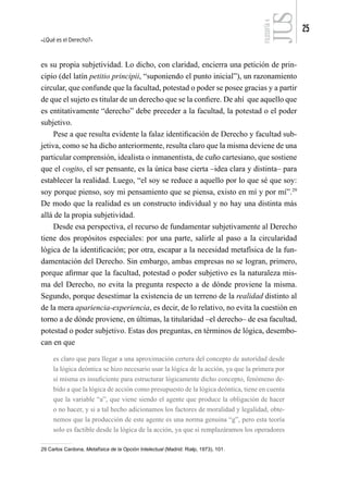 ¿Qué es el Derecho?
25
FILOSOFÍA
4
es su propia subjetividad. Lo dicho, con claridad, encierra una petición de prin-
cipio (del latín petitio principii, “suponiendo el punto inicial”), un razonamiento
circular, que confunde que la facultad, potestad o poder se posee gracias y a partir
de que el sujeto es titular de un derecho que se la confiere. De ahí que aquello que
es entitativamente “derecho” debe preceder a la facultad, la potestad o el poder
subjetivo.
Pese a que resulta evidente la falaz identificación de Derecho y facultad sub-
jetiva, como se ha dicho anteriormente, resulta claro que la misma deviene de una
particular comprensión, idealista o inmanentista, de cuño cartesiano, que sostiene
que el cogito, el ser pensante, es la única base cierta –idea clara y distinta– para
establecer la realidad. Luego, “el soy se reduce a aquello por lo que sé que soy:
soy porque pienso, soy mi pensamiento que se piensa, existo en mí y por mí”.29
De modo que la realidad es un constructo individual y no hay una distinta más
allá de la propia subjetividad.
Desde esa perspectiva, el recurso de fundamentar subjetivamente al Derecho
tiene dos propósitos especiales: por una parte, salirle al paso a la circularidad
lógica de la identificación; por otra, escapar a la necesidad metafísica de la fun-
damentación del Derecho. Sin embargo, ambas empresas no se logran, primero,
porque afirmar que la facultad, potestad o poder subjetivo es la naturaleza mis-
ma del Derecho, no evita la pregunta respecto a de dónde proviene la misma.
Segundo, porque desestimar la existencia de un terreno de la realidad distinto al
de la mera apariencia-experiencia, es decir, de lo relativo, no evita la cuestión en
torno a de dónde proviene, en últimas, la titularidad –el derecho– de esa facultad,
potestad o poder subjetivo. Estas dos preguntas, en términos de lógica, desembo-
can en que
es claro que para llegar a una aproximación certera del concepto de autoridad desde
la lógica deóntica se hizo necesario usar la lógica de la acción, ya que la primera por
sí misma es insuficiente para estructurar lógicamente dicho concepto, fenómeno de-
bido a que la lógica de acción como presupuesto de la lógica deóntica, tiene en cuenta
que la variable “a”, que viene siendo el agente que produce la obligación de hacer
o no hacer, y si a tal hecho adicionamos los factores de moralidad y legalidad, obte-
nemos que la producción de este agente es una norma genuina “g”, pero esta teoría
solo es factible desde la lógica de la acción, ya que si remplazáramos los operadores
29 Carlos Cardona, Metafísica de la Opción Intelectual (Madrid: Rialp, 1973), 101.
 