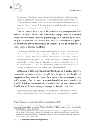 26
Filosofía del Derecho
FILOSOFÍA
4
deónticos de obligatoriedad y permisión por los de producción, tendríamos que el
agente “a” dejaría de ser una autoridad y se transformaría en un sujeto normativo, el
cual recibe órdenes pero no las da. Esto es parte de la llamada indeterminación del
objeto del derecho, surgida de las paradojas propias del positivismo jurídico, que
afectan tanto su validez como su autoridad. 30
Como se muestra desde la lógica, los pensadores que han supuesto el aban-
dono de la definición aristotélica de filosofía primera (aquella que los pensadores
medievales denominaron metafísica y que se ocupa del estudio del “ser en cuanto
tal” y del conocimiento de la “esencia de las cosas”31
) se encuentran en el proble-
ma de tener que explicar la naturaleza del Derecho sin caer en circularidad. De
hecho, porque si no existe metafísica
en el fundamento del derecho tampoco podrán obtenerse, ni por evidencia ni por
inferencia, los principios prácticos reguladores del débitum de la conducta humana
porque no disponer de un fundamento real del Derecho es en definitiva no tener
ningún fundamento para éste ya que el débito –que constituye la noción esencial de
todo derecho– no puede fundarse válidamente por vía de la imposición ni por la vía
del reconocimiento [...] De no ser así el conflicto jurídico quedaría inmerso en un
laberinto de interpretaciones de la imposición o el reconocimiento.32
Ciertamente la definición principal del Derecho no es la facultad subjetiva,
aunque ella, sin duda, es cierta razón del Derecho, pues no hay derecho real
independiente de un titular del mismo. De lo que se colige que tampoco la mera
acción justa es el Derecho, pues en tanto acción subjetiva refiere una cierta or-
denación de lo justo que no podría ser ella misma Derecho, sino cierta razón del
derecho. Lo que de nuevo sumerge al concepto en la equivocidad, dada
la pluralidad de objetos que se designan con esta palabra, a saber: se llama “derecho”
a cierto tipo de normas, a poderes o facultades de los sujetos jurídicos, al conjunto
30 Agudelo Giraldo et al., Lógica Aplicada al Razonamiento del Derecho, 79-80.
31 Aristóteles, en ese sentido, indicaba que “se llama sustancia lo que sea causa inmanente del ser en todas aque-
llas cosas que no se predican de un sujeto”. Aristóteles, Metafísica, V, 1025a. Lo que a su vez es complementado
por Tomás de Aquino, cuando este aducía
como el principio de toda ciencia que la razón puede tener de una cosa es la captación de su sustancia,
pues ‘lo que es’, dice el filósofo (Aristóteles), es el principio de la demostración, conviene que el modo como
sea entendida la sustancia de un ser sea también el modo de todo lo que conozcamos de él. Tomás de
Aquino, Summa contra Gentiles, Libro I.
32 U.C.C., “Características que identifican la particularidad…”, 14.
 