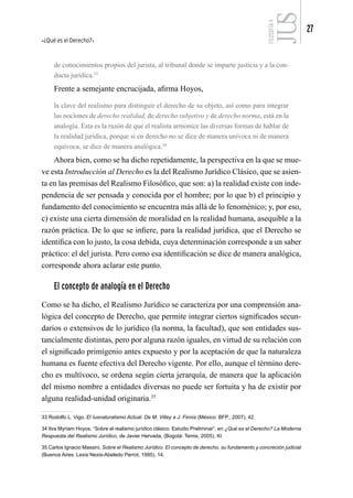 ¿Qué es el Derecho?
27
FILOSOFÍA
4
de conocimientos propios del jurista, al tribunal donde se imparte justicia y a la con-
ducta jurídica.33
Frente a semejante encrucijada, afirma Hoyos,
la clave del realismo para distinguir el derecho de su objeto, así como para integrar
las nociones de derecho realidad, de derecho subjetivo y de derecho norma, está en la
analogía. Ésta es la razón de que el realista armonice las diversas formas de hablar de
la realidad jurídica, porque si en derecho no se dice de manera unívoca ni de manera
equívoca, se dice de manera analógica.34
Ahora bien, como se ha dicho repetidamente, la perspectiva en la que se mue-
ve esta Introducción al Derecho es la del Realismo Jurídico Clásico, que se asien-
ta en las premisas del Realismo Filosófico, que son: a) la realidad existe con inde-
pendencia de ser pensada y conocida por el hombre; por lo que b) el principio y
fundamento del conocimiento se encuentra más allá de lo fenoménico; y, por eso,
c) existe una cierta dimensión de moralidad en la realidad humana, asequible a la
razón práctica. De lo que se infiere, para la realidad jurídica, que el Derecho se
identifica con lo justo, la cosa debida, cuya determinación corresponde a un saber
práctico: el del jurista. Pero como esa identificación se dice de manera analógica,
corresponde ahora aclarar este punto.
El concepto de analogía en el Derecho
Como se ha dicho, el Realismo Jurídico se caracteriza por una comprensión ana-
lógica del concepto de Derecho, que permite integrar ciertos significados secun-
darios o extensivos de lo jurídico (la norma, la facultad), que son entidades sus-
tancialmente distintas, pero por alguna razón iguales, en virtud de su relación con
el significado primigenio antes expuesto y por la aceptación de que la naturaleza
humana es fuente efectiva del Derecho vigente. Por ello, aunque el término dere-
cho es multívoco, se ordena según cierta jerarquía, de manera que la aplicación
del mismo nombre a entidades diversas no puede ser fortuita y ha de existir por
alguna realidad-unidad originaria.35
33 Rodolfo L. Vigo, El Iusnaturalismo Actual. De M. Villey a J. Finnis (México: BFP., 2007), 42.
34 Ilva Myriam Hoyos, “Sobre el realismo jurídico clásico. Estudio Preliminar”, en ¿Qué es el Derecho? La Moderna
Respuesta del Realismo Jurídico, de Javier Hervada, (Bogotá: Temis, 2005), XI.
35 Carlos Ignacio Massini, Sobre el Realismo Jurídico. El concepto de derecho, su fundamento y concreción judicial
(Buenos Aires: Lexis Nexis-Abeledo Perrot, 1995), 14.
 