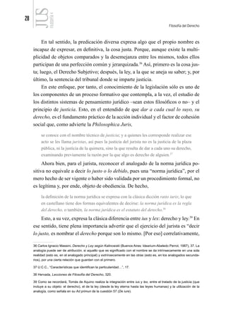 28
Filosofía del Derecho
FILOSOFÍA
4
En tal sentido, la predicación diversa expresa algo que el propio nombre es
incapaz de expresar, en definitiva, la cosa justa. Porque, aunque existe la multi-
plicidad de objetos comparados y la desemejanza entre los mismos, todos ellos
participan de una perfección común y jerarquizada.36
Así, primero es la cosa jus-
ta; luego, el Derecho Subjetivo; después, la ley, a la que se aneja su saber; y, por
último, la sentencia del tribunal donde se imparte justicia.
En este enfoque, por tanto, el conocimiento de la legislación sólo es uno de
los componentes de un proceso formativo que contempla, a la vez, el estudio de
los distintos sistemas de pensamiento jurídico –sean estos filosóficos o no– y el
principio de justicia. Esto, en el entendido de que dar a cada cual lo suyo, su
derecho, es el fundamento práctico de la acción individual y el factor de cohesión
social que, como advierte la Philosophica Juris,
se conoce con el nombre técnico de justicia; y a quienes les corresponde realizar ese
acto se les llama juristas, así pues la justicia del jurista no es la justicia de la plaza
pública, ni la justicia de la quimera, sino la que resulta de dar a cada uno su derecho,
examinando previamente la razón por la que algo es derecho de alguien.37
Ahora bien, para el jurista, reconocer el analogado de la norma jurídica po-
sitiva no equivale a decir lo justo o lo debido, pues una “norma jurídica”, por el
mero hecho de ser vigente o haber sido validada por un procedimiento formal, no
es legítima y, por ende, objeto de obediencia. De hecho,
la definición de la norma jurídica se expresa con la clásica dicción ratio iuris; lo que
en castellano tiene dos formas equivalentes de decirse: la norma jurídica es la regla
del derecho, o también, la norma jurídica es el estatuto del derecho.38
Esto, a su vez, expresa la clásica diferencia entre ius y lex: derecho y ley.39
En
ese sentido, tiene plena importancia advertir que el ejercicio del jurista es “decir
lo justo, es nombrar el derecho porque son lo mismo. [Por eso] correlativamente,
36 Carlos Ignacio Massini, Derecho y Ley según Kalinowski (Buenos Aires: Idearium-Abeledo Perrot, 1987), 37. La
analogía puede ser de atribución, si aquello que es significado con el nombre se da intrínsecamente en una sola
realidad (esto es, en el analogado principal) y extrínsecamente en las otras (esto es, en los analogados secunda-
rios), por una cierta relación que guardan con el primero.
37 U.C.C., “Características que identifican la particularidad…”, 17.
38 Hervada, Lecciones de Filosofía del Derecho, 320.
39 Como se recordará, Tomás de Aquino realiza la integración entre ius y lex, entre el tratado de la justicia (que
incluye a su objeto: el derecho), el de la ley (desde la ley eterna hasta las leyes humanas) y la utilización de la
analogía, como señala en su Ad primun de la cuestión 57 (De iure).
 