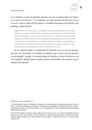 ¿Qué es el Derecho?
29
FILOSOFÍA
4
si se interfiere o ataca un derecho, decimos que eso es injusto [pues] lo injusto
es la lesión del derecho”.40
La analogía, por ende, permite advertir que la ipsa
res iusta, como el objeto de la justicia, es el objeto terminativo del Derecho. Sin
embargo, señala Herrera,
la justicia tiene un doble objeto: la conducta o acción realizadora del acto justo (que
constituye el objeto inmediato de la virtud, que como tal tiene que consistir en una
acción o una pasión, y en este caso es una acción) y el objeto exterior al que está
dirigida y en el cual termina la acción, que puede materializarse en una cosa exterior
o en el propio acto considerado en su exteriorización y resultado con prescindencia
(aunque reconociendo la vinculación) de la acción que lo produjo, en tanto este obje-
to (terminativo) se identifica con lo suyo, o el derecho del otro.41
En ese orden de ideas, la constitución del Derecho no es un acto de justicia,
sino que este la precede. La cuestión es establecer qué o cuál es un acto primero
y uno segundo42
, porque si la justicia sigue al Derecho, el acto de justicia es un
acto segundo. Abordar dicha cuestión requiere desarrollar varios puntos que se
tratarán más adelante.
40 Hervada, ¿Qué es el Derecho?, 8.
41 Daniel Alejandro Herrera, “Participación y analogía en la fundamentación del derecho según Santo Tomás de
Aquino” (ponencia presentada en el “Seminario Internacional de Investigación de Filosofía del Derecho y Ética”,
Universida de Federal do Rio Grande, Brasil, 8 al 10 de Septiembre de 2010), http://www.sta.org.ar/xxviii/files/
Miercoles/Herrera_03.pdf
42 El derecho precede a la justicia, porque nadie puede dar al otro lo suyo, si no conoce previamente qué es lo
propio del otro. Pero, por otra parte, ese algo es derecho, no solamente por ser lo del otro, sino por ser al mismo
tiempo lo debido (el objeto) que el acto de justicia tiene que realizar o respetar según el caso. Cf. Summa contra
Gentiles, 2,28.
 