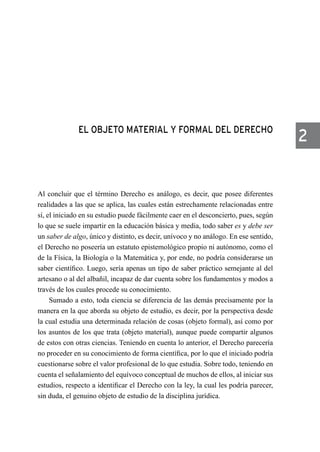 EL OBJETO MATERIAL Y FORMAL DEL DERECHO
Al concluir que el término Derecho es análogo, es decir, que posee diferentes
realidades a las que se aplica, las cuales están estrechamente relacionadas entre
sí, el iniciado en su estudio puede fácilmente caer en el desconcierto, pues, según
lo que se suele impartir en la educación básica y media, todo saber es y debe ser
un saber de algo, único y distinto, es decir, unívoco y no análogo. En ese sentido,
el Derecho no poseería un estatuto epistemológico propio ni autónomo, como el
de la Física, la Biología o la Matemática y, por ende, no podría considerarse un
saber científico. Luego, sería apenas un tipo de saber práctico semejante al del
artesano o al del albañil, incapaz de dar cuenta sobre los fundamentos y modos a
través de los cuales procede su conocimiento.
Sumado a esto, toda ciencia se diferencia de las demás precisamente por la
manera en la que aborda su objeto de estudio, es decir, por la perspectiva desde
la cual estudia una determinada relación de cosas (objeto formal), así como por
los asuntos de los que trata (objeto material), aunque puede compartir algunos
de estos con otras ciencias. Teniendo en cuenta lo anterior, el Derecho parecería
no proceder en su conocimiento de forma científica, por lo que el iniciado podría
cuestionarse sobre el valor profesional de lo que estudia. Sobre todo, teniendo en
cuenta el señalamiento del equívoco conceptual de muchos de ellos, al iniciar sus
estudios, respecto a identificar el Derecho con la ley, la cual les podría parecer,
sin duda, el genuino objeto de estudio de la disciplina jurídica.
2
 