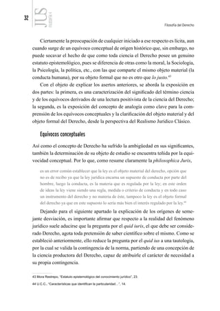 32
Filosofía del Derecho
FILOSOFÍA
4
Ciertamente la preocupación de cualquier iniciado a ese respecto es lícita, aun
cuando surge de un equívoco conceptual de origen histórico que, sin embargo, no
puede socavar el hecho de que como toda ciencia el Derecho posee un genuino
estatuto epistemológico, pues se diferencia de otras como la moral, la Sociología,
la Psicología, la política, etc., con las que comparte el mismo objeto material (la
conducta humana), por su objeto formal que no es otro que lo justo.43
Con el objeto de explicar los asertos anteriores, se aborda la exposición en
dos partes: la primera, es una caracterización del significado del término ciencia
y de los equívocos derivados de una lectura positivista de la ciencia del Derecho;
la segunda, es la exposición del concepto de analogía como clave para la com-
prensión de los equívocos conceptuales y la clarificación del objeto material y del
objeto formal del Derecho, desde la perspectiva del Realismo Jurídico Clásico.
Equívocos conceptuales
Así como el concepto de Derecho ha sufrido la ambigüedad en sus significantes,
también la determinación de su objeto de estudio se encuentra teñida por la equi-
vocidad conceptual. Por lo que, como resume claramente la philosophica Juris,
es un error común establecer que la ley es el objeto material del derecho, opción que
no es de recibo ya que la ley jurídica encarna un supuesto de conducta por parte del
hombre, luego la conducta, es la materia que es regulada por la ley; en este orden
de ideas la ley viene siendo una regla, medida o criterio de conducta y en todo caso
un instrumento del derecho y no materia de éste, tampoco la ley es el objeto formal
del derecho ya que en este supuesto lo sería más bien el interés regulado por la ley.44
Dejando para el siguiente apartado la explicación de los orígenes de seme-
jante desviación, es importante afirmar que respecto a la realidad del fenómeno
jurídico suele aducirse que la pregunta por el quid iuris, el que debe ser conside-
rado Derecho, agota toda pretensión de saber científico sobre el mismo. Como se
estableció anteriormente, ello reduce la pregunta por el quid ius a una tautología,
por la cual se valida la contingencia de la norma, partiendo de una concepción de
la ciencia productora del Derecho, capaz de atribuirle el carácter de necesidad a
su propia contingencia.
43 Mora Restrepo, “Estatuto epistemológico del conocimiento jurídico”, 23.
44 U.C.C., “Características que identifican la particularidad…”, 14.
 