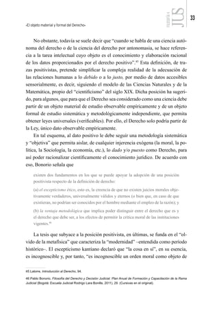 El objeto material y formal del Derecho
33
FILOSOFÍA
4
No obstante, todavía se suele decir que “cuando se habla de una ciencia autó-
noma del derecho o de la ciencia del derecho por antonomasia, se hace referen-
cia a la tarea intelectual cuyo objeto es el conocimiento y elaboración racional
de los datos proporcionados por el derecho positivo”.45
Esta definición, de tra-
zas positivistas, pretende simplificar la compleja realidad de la adecuación de
las relaciones humanas a lo debido o a lo justo, por medio de datos accesibles
sensorialmente, es decir, siguiendo el modelo de las Ciencias Naturales y de la
Matemática, propio del “cientificismo” del siglo XIX. Dicha posición ha sugeri-
do, para algunos, que para que el Derecho sea considerado como una ciencia debe
partir de un objeto material de estudio observable empíricamente y de un objeto
formal de estudio sistemática y metodológicamente independiente, que permita
obtener leyes universales (verificables). Por ello, el Derecho solo podría partir de
la Ley, único dato observable empíricamente.
En tal esquema, al dato positivo le debe seguir una metodología sistemática
y “objetiva” que permita aislar, de cualquier injerencia exógena (la moral, la po-
lítica, la Sociología, la economía, etc.), lo dado y/o puesto como Derecho, para
así poder racionalizar científicamente el conocimiento jurídico. De acuerdo con
eso, Bonorio señala que
existen dos fundamentos en los que se puede apoyar la adopción de una posición
positivista respecto de la definición de derecho:
(a) el escepticismo ético, esto es, la creencia de que no existen juicios morales obje-
tivamente verdaderos, universalmente válidos y eternos (o bien que, en caso de que
existieran, no podrían ser conocidos por el hombre mediante el empleo de la razón); y
(b) la ventaja metodológica que implica poder distinguir entre el derecho que es y
el derecho que debe ser, a los efectos de permitir la crítica moral de las instituciones
vigentes.46
La tesis que subyace a la posición positivista, en últimas, se funda en el “ol-
vido de la metafísica” que caracteriza la “modernidad” –entendida como período
histórico–. El escepticismo kantiano declaró que “la cosa en sí”, en su esencia,
es incognoscible y, por tanto, “es incognoscible un orden moral como objeto de
45 Latorre, Introducción al Derecho, 94.
46 Pablo Bonorio, Filosofía del Derecho y Decisión Judicial. Plan Anual de Formación y Capacitación de la Rama
Judicial (Bogotá: Escuela Judicial Rodrigo Lara Bonilla, 2011), 29. (Cursivas en el original).
 