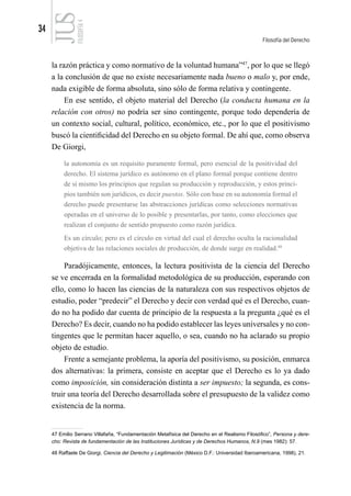 34
Filosofía del Derecho
FILOSOFÍA
4
la razón práctica y como normativo de la voluntad humana”47
, por lo que se llegó
a la conclusión de que no existe necesariamente nada bueno o malo y, por ende,
nada exigible de forma absoluta, sino sólo de forma relativa y contingente.
En ese sentido, el objeto material del Derecho (la conducta humana en la
relación con otros) no podría ser sino contingente, porque todo dependería de
un contexto social, cultural, político, económico, etc., por lo que el positivismo
buscó la cientificidad del Derecho en su objeto formal. De ahí que, como observa
De Giorgi,
la autonomía es un requisito puramente formal, pero esencial de la positividad del
derecho. El sistema jurídico es autónomo en el plano formal porque contiene dentro
de sí mismo los principios que regulan su producción y reproducción, y estos princi-
pios también son jurídicos, es decir puestos. Sólo con base en su autonomía formal el
derecho puede presentarse las abstracciones jurídicas como selecciones normativas
operadas en el universo de lo posible y presentarlas, por tanto, como elecciones que
realizan el conjunto de sentido propuesto como razón jurídica.
Es un círculo; pero es el círculo en virtud del cual el derecho oculta la racionalidad
objetiva de las relaciones sociales de producción, de donde surge en realidad.48
Paradójicamente, entonces, la lectura positivista de la ciencia del Derecho
se ve encerrada en la formalidad metodológica de su producción, esperando con
ello, como lo hacen las ciencias de la naturaleza con sus respectivos objetos de
estudio, poder “predecir” el Derecho y decir con verdad qué es el Derecho, cuan-
do no ha podido dar cuenta de principio de la respuesta a la pregunta ¿qué es el
Derecho? Es decir, cuando no ha podido establecer las leyes universales y no con-
tingentes que le permitan hacer aquello, o sea, cuando no ha aclarado su propio
objeto de estudio.
Frente a semejante problema, la aporía del positivismo, su posición, enmarca
dos alternativas: la primera, consiste en aceptar que el Derecho es lo ya dado
como imposición, sin consideración distinta a ser impuesto; la segunda, es cons-
truir una teoría del Derecho desarrollada sobre el presupuesto de la validez como
existencia de la norma.
47 Emilio Serrano Villafaña, “Fundamentación Metafísica del Derecho en el Realismo Filosófico”, Persona y dere-
cho: Revista de fundamentación de las Instituciones Jurídicas y de Derechos Humanos, N.9 (mes 1982): 57.
48 Raffaele De Giorgi, Ciencia del Derecho y Legitimación (México D.F.: Universidad Iberoamericana, 1998), 21.
 