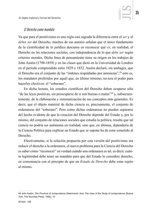 El objeto material y formal del Derecho
35
FILOSOFÍA
4
El Derecho como mandato
Ya que para el positivismo es una regla casi sagrada la diferencia entre el ser y el
deber ser del Derecho, muchos de sus autores señalan que el único fundamento
de la cientificidad de lo jurídico descansa en reconocer qué es, en realidad, el
Derecho en las relaciones sociales, con independencia de lo que debe ser según
criterios morales. Dicha línea de pensamiento tiene su origen en los trabajos de
John Austin (1790-1859) y en las clases que dictó en la Universidad de Londres
en el período comprendido entre 1829 y 1832. Austin declaró, sin ambages, que
el Derecho era el conjunto de las “órdenes respaldadas por amenazas”,49
esto es,
los mandatos proferidos por aquél que, en último término, tuviera el poder para
hacerlos efectivos: el “soberano”.
En dicha lectura, los estudios científicos del Derecho deben ocuparse sólo
“de las leyes positivas, sin preocuparse de si son buenas o malas”50
y, subsecuen-
temente, de la elaboración y sistematización de sus conceptos más generales. Es
decir, que el objeto material de dicha ciencia es, precisamente, el conjunto de
ordenanzas del “soberano”. Pero como dichas ordenanzas no pueden separarse
del hecho evidente de que la creación del Derecho depende del Estado y, por lo
mismo, del conjunto de relaciones sociales que estudia la política, resulta que tal
ciencia no podría ser autónoma en realidad, sino que, en últimas, dependería de
la Ciencia Política para explicar un Estado que se supone ha de estar sometido al
Derecho.
Efectivamente, si la solución propuesta por esta versión del positivismo era
reducir el derecho a la ordenanza, el nuevo problema para la Ciencia del Derecho
es saber cómo “reconocer” en verdad cuándo una ordenanza es tal, es decir, cuán-
ta legitimidad debe tener un mandato para que del Estado lo considere derecho,
en consonancia con el precepto de que un Estado de Derecho debe estar sujeto
al mismo.
49 John Austin, The Province of Jurisprudence Determined: And, The Uses of the Study of Jurisprudence (Nueva
York: The Noonday Press, 1954), 10.
50 Ibíd., 126.
 