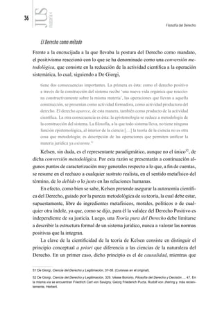 36
Filosofía del Derecho
FILOSOFÍA
4
El Derecho como método
Frente a la encrucijada a la que llevaba la postura del Derecho como mandato,
el positivismo reaccionó con lo que se ha denominado como una conversión me-
todológica, que consiste en la reducción de la actividad científica a la operación
sistemática, lo cual, siguiendo a De Giorgi,
tiene dos consecuencias importantes. La primera es ésta: como el derecho positivo
a través de la construcción del sistema recibe ‘una nueva vida orgánica que reaccio-
na constructivamente sobre la misma materia’, las operaciones que llevan a aquella
construcción, se presentan como actividad formadora, como actividad productora del
derecho. El derecho aparece, de esta manera, también como producto de la actividad
científica. La otra consecuencia es ésta: la epistemología se reduce a metodología de
la construcción del sistema. La filosofía, a la que todo sistema lleva, no tiene ninguna
función epistemológica, al interior de la ciencia […] la teoría de la ciencia no es otra
cosa que metodología; es descripción de las operaciones que permiten unificar la
materia jurídica ya existente.51
Kelsen, sin duda, es el representante paradigmático, aunque no el único52
, de
dicha conversión metodológica. Por esta razón se presentarán a continuación al-
gunos puntos de caracterización muy generales respecto a lo que, a fin de cuentas,
se resume en el rechazo a cualquier sustrato realista, en el sentido metafísico del
término, de lo debido o lo justo en las relaciones humanas.
En efecto, como bien se sabe, Kelsen pretende asegurar la autonomía científi-
ca del Derecho, guiado por la pureza metodológica de su teoría, la cual debe estar,
supuestamente, libre de ingredientes metafísicos, morales, políticos o de cual-
quier otra índole, ya que, como se dijo, para él la validez del Derecho Positivo es
independiente de su justicia. Luego, una Teoría pura del Derecho debe limitarse
a describir la estructura formal de un sistema jurídico, nunca a valorar las normas
positivas que la integran.
La clave de la cientificidad de la teoría de Kelsen consiste en distinguir el
principio conceptual a priori que diferencia a las ciencias de la naturaleza del
Derecho. En un primer caso, dicho principio es el de causalidad, mientras que
51 De Giorgi, Ciencia del Derecho y Legitimación, 37-38. (Cursivas en el original).
52 De Giorgi, Ciencia del Derecho y Legitimación, 329. Véase Bonorio, Filosofía del Derecho y Decisión…, 47. En
la misma vía se encuentran Friedrich Carl von Savigny, Georg Friederich Pucta, Rudolf von Jhering y, más recien-
temente, Herbert.
 