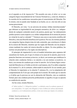 El objeto material y formal del Derecho
37
FILOSOFÍA
4
en el segundo es el de imputación.53
De acuerdo con esto, el deber ser es una
categoría lógico trascendental de las Ciencias Normativas y, como tal, obedece a
la cuestión de las condiciones necesarias para el conocimiento del Derecho. Por
lo mismo, esta no puede estar fundada en un hecho, un ser, sino tan sólo en una
norma preexistente.
El Derecho, así visto, “es un universo de normas válidas interrelacionadas”
que obtienen su legitimidad de una jerarquía normativa, de deber ser, indepen-
diente de cualquier contenido moral o de justicia, puesto que “un ordenamiento
jurídico positivo sería respecto a su validez independiente de la norma de justicia
en virtud de la cual es valorado”.54
Entonces una cosa es una teoría científica del
Derecho y otra una filosofía metafísica de la justicia. Por eso, las normas jurídicas
son categorías lógicas desprovistas de todo contenido, que constituyen el objeto
de la ciencia del Derecho, mientras que las reglas del Derecho son las proposi-
ciones mediante las cuales tal ciencia describe su objeto. En otras palabras, las
normas son prescriptivas y las reglas son descriptivas.
El principio de imputación le sirve al modelo kelseniano para separarse del
causalismo de Austin, por el que el crimen es la causa de la sanción, pues la im-
putación funciona con normas primarias, es decir, con normas que establecen la
relación entre conductas ilícitas y su sanción y no con normas secundarias, es
decir, con normas de conducta que evitan la sanción. Así la forma lógico estruc-
tural del Derecho no es X debe ser de tal o cual manera, sino X se debe comportar
de la manera Y o, de lo contrario, sobrevendrá la sanción B. En ese sentido, para
el Derecho lo importante es la relación Y entonces B, y no la estipulación del
comportamiento de X (lo que sería propio de la moral). De modo que la sanción
y el delito que la provoca no son la alteración del Derecho, sino su condición
formal, pues una conducta prescrita jurídicamente es aquella a la que su opuesta
es condición de sanción.
Así las cosas, resume Bonorio,
el “deber jurídico” u “obligación jurídica”, es definido como la conducta opuesta al
acto antijurídico. Un sujeto está obligado (o tiene el deber) de realizar determinada
conducta si, en el ordenamiento jurídico, existe una norma que impute a la conducta
53 Kelsen, Teoría Pura del Derecho, 196.
54 Kelsen, “Justicia y Derecho Natural”, 101.
 