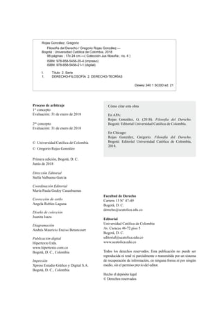 Facultad de Derecho
Carrera 13 N° 47-49
Bogotá, D. C.
derecho@ucatolica.edu.co
Editorial
Universidad Católica de Colombia
Av. Caracas 46-72 piso 5
Bogotá, D. C.
editorial@ucatolica.edu.co
www.ucatolica.edu.co
Todos los derechos reservados. Esta publicación no puede ser
reproducida ni total ni parcialmente o transmitida por un sistema
de recuperación de información, en ninguna forma ni por ningún
medio, sin el permiso previo del editor.
Hecho el depósito legal
© Derechos reservados
©	 Universidad Católica de Colombia
©	 Gregorio Rojas González
Primera edición, Bogotá, D. C.
Junio de 2018
Dirección Editorial
Stella Valbuena García
Coordinación Editorial
María Paula Godoy Casasbuenas
Corrección de estilo
Angela Robles Laguna
Diseño de colección
Juanita Isaza
Diagramación
Andrés Mauricio Enciso Betancourt
Publicación digital
Hipertexto Ltda.
www.hipertexto.com.co
Bogotá, D. C., Colombia
Impresión
Xpress Estudio Gráfico y Digital S.A.
Bogotá, D. C., Colombia
Rojas González, Gregorio
Filosofía del Derecho / Gregorio Rojas González.—
Bogotá : Universidad Católica de Colombia, 2018
98 páginas ; 17x 24 cm.—( Colección Jus filosofía ; no. 4 )
ISBN: 978-958-5456-20-4 (impreso)
ISBN: 978-958-5456-21-1 (digital)
I. Título 2. Serie
1. DERECHO-FILOSOFÍA 2. DERECHO-TEORÍAS
Dewey 340 1 SCDD ed. 21
Proceso de arbitraje
1er
concepto
Evaluación: 31 de enero de 2018
2do
concepto
Evaluación: 31 de enero de 2018
Cómo citar esta obra
En APA:
Rojas González, G. (2018). Filosofía del Derecho.
Bogotá: Editorial Universidad Católica de Colombia.
En Chicago:
Rojas González, Gregorio. Filosofía del Derecho.
Bogotá: Editorial Universidad Católica de Colombia,
2018.
 