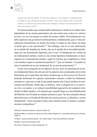38
Filosofía del Derecho
FILOSOFÍA
4
opuesta una sanción jurídica. El “derecho subjetivo”, por otra parte, es definido como
el reflejo de una obligación jurídica existente. Decir que alguien tiene un derecho
subjetivo es afirmar que otra persona está obligada a realizar una determinada con-
ducta en relación con él.55
El sistema jurídico que sustenta dicha ordenación se funda en la validez inter-
dependiente de las normas particulares con otra norma (una cadena de validez),
la cual, a su vez, les asegura su estatus de normas válidas. Precisamente por eso,
debe suponerse una grundnorm (norma primera y fundamental), que es “una con-
sideración intrasistémica en donde una norma se funda en otra mayor así hasta
el límite que es una autorización”.56
Sin embargo, esta no es una autorización
en el sentido del mandato de Austin, sino en el sentido de la necesidad metodo-
lógica de una formulación hipotética, por la cual “el fundamento de validez de
un ordenamiento jurídico, reside en una norma hipotética fundamental, es decir,
supuesta en el pensamiento jurídico, según la cual hay que comportarse y tratar
a los hombres según la constitución primitiva”,57
que, no obstante, “no puede ser
sino el contenido de un acto intelectual, de un acto de pensamiento”.58
Como está consignado en el Capítulo I de este texto, la naturaleza de la nor-
ma fundamental básica ha sido uno de los aspectos más cuestionados de la teoría
Kelseniana, por lo que basta, por ahora, destacar que su Teoría pura del Derecho
pretende determinar los aspectos estructurales comunes a todos los fenómenos
normativos y que esto es todo lo que puede aportar una Ciencia Jurídica al cono-
cimiento del Derecho. Dicha idea, en últimas, viene a colegirse de su escepticis-
mo ético, en cuanto, si se rechaza la posibilidad cognoscitiva de cualquier deber
distinto al deber jurídico, a lo máximo que se puede llegar es a una identificación
del Derecho con el Estado en el plano normativo, pues “los dos conceptos límites
del positivismo y el Estado de Derecho son summa potestas, o soberanía, y norma
fundamental”. Estos conceptos tienen como función cerrar el sistema a conside-
raciones extrajurídicas.59
55 Bonorio, Filosofía del Derecho y Decisión Judicial, 40.
56 Robert Walter, La Doctrina del Derecho de Hans Kelsen (Bogotá D.C.: Universidad Externado de Colombia,
1999), 12.
57 Kelsen, “Justicia y Derecho Natural”, 102. Véase: Kelsen, Teoría Pura del Derecho, 265-266.
58 Kelsen. Teoría Pura del Derecho, 269.
59 La Torre, “El Derecho y la Teoría del Derecho”, 67.
 