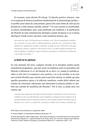 El objeto material y formal del Derecho
39
FILOSOFÍA
4
En resumen, como advierte De Giorgi, “el derecho positivo, entonces –ésta
es la respuesta de Kelsen al problema fundamental de la epistemología jurídica–,
es posible como objeto de conocimiento, [pero] sólo como forma de valor que ha
borrado de sí todo carácter sensible, natural”.60
En esto consiste su cientificidad,
su pureza metodológica, pero ¿está justificada esta tendencia a la purificación
del Derecho de toda contaminación ideológica cuando tal pureza es en sí misma
ideológica? Puede ocurrir, más bien, como manifiesta Serrano, que
una teoría tan ‘pura’ del Derecho que considera a éste ‘libre de ingredientes metafísi-
cos y morales’ (a cuya esfera y órdenes pertenece, quiéralo o no, el derecho) y libre
también de ‘ingredientes sociales y políticos’ (siendo así que el Derecho se da para
estructurar, ordenar y regular la vida social), esto es, un orden jurídico-normativo ba-
sado en hipótesis científicas y lógico-formales, para darnos ‘un Derecho sin Derecho
y un Estado sin Estado’.61
La fuente de los equívocos
En este momento del texto, cualquier iniciado en la disciplina jurídica puede
naturalmente preguntarse: ¿por qué existe esa tendencia entre los pensadores del
Derecho a diferenciar el ser del derecho de su deber ser, cuando la realidad ju-
rídica es sólo una? La respuesta a esta cuestión, y no es de extrañar, es de suyo
una cuestión filosófica que consiste, para la posición realista, en señalar que para
aquellos pensadores ajenos a la reflexión metafísica, resulta difícil admitir que
estudiar las estructuras subyacentes que determinan la práctica jurídica es tam-
bién una cuestión de metafísica del Derecho.62
Por lo cual, se puede decir con
Latorre, que
el positivismo representa una típica actitud mental de ‘aislamiento’ de un sector de la
realidad, en este caso del Derecho, para estudiarlo al margen de otros aspectos de la
misma realidad en que se encuentra inmerso. [Así] cuando el positivista afirma que el
Derecho tal y como es, y nada más, constituye el objeto de sus afanes, entiende que
60 De Giorgi, Ciencia del Derecho y Legitimación, 88-89.
61 Serrano Villafaña, “Fundamentación Metafísica del Derecho”, 57.
62 Sobre esta distinción, véase a Diego López, Teoría Impura del Derecho. La transformación de la cultura jurídica
latinoamericana (Bogotá D.C.: Legis/Universidad de los Andes, 2004), 401. Así mismo: Eduardo García Máynez,
Positivismo Jurídico, Realismo Sociológico y Iusnaturalismo (México D.F.: Fontanamara, 2002), 11-76.
 