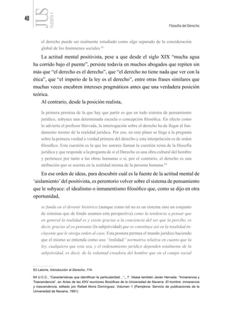 40
Filosofía del Derecho
FILOSOFÍA
4
el derecho puede ser realmente estudiado como algo separado de la consideración
global de los fenómenos sociales.63
La actitud mental positivista, pese a que desde el siglo XIX “mucha agua
ha corrido bajo el puente”, persiste todavía en muchos abogados que repiten sin
más que “el derecho es el derecho”, que “el derecho no tiene nada que ver con la
ética”, que “el imperio de la ley es el derecho”, entre otras frases similares que
muchas veces encubren intereses pragmáticos antes que una verdadera posición
teórica.
Al contrario, desde la posición realista,
la primera premisa de la que hay que partir es que en todo sistema de pensamiento
jurídico, subyace una determinada escuela o concepción filosófica. En efecto como
lo advierte el profesor Hervada, la interrogación sobre el derecho ha de llegar al fun-
damento mismo de la realidad jurídica. Por eso, en este plano se llega a la pregunta
sobre la primera verdad o verdad primera del derecho y esta interpelación es de orden
filosófico. Esta cuestión es la que los autores llaman la cuestión reina de la filosofía
jurídica y que responde a la pregunta de si el Derecho es una obra cultural del hombre
y pertenece por tanto a las obras humanas o si, por el contrario, el derecho es una
atribución que se asienta en la realidad misma de la persona humana.64
En ese orden de ideas, para descubrir cuál es la fuente de la actitud mental de
‘aislamiento’del positivista, es perentorio volver sobre el sistema de pensamiento
que le subyace: el idealismo o inmanentismo filosófico que, como se dijo en otra
oportunidad,
se funda en el devenir histórico (aunque como tal no es un sistema sino un conjunto
de sistemas que de fondo asumen esta perspectiva) como la tendencia a pensar que
en general la realidad es y existe gracias a la conciencia del ser que la percibe, es
decir, gracias al yo pensante (la subjetividad) que se constituye así en la totalidad in-
cluyente que le otorga orden al caos. Esta postura permea el mundo jurídico haciendo
que el mismo se entienda como una “realidad” normativa relativa en cuanto que la
ley, cualquiera que esta sea, y el ordenamiento jurídico dependen totalmente de la
subjetividad, es decir, de la voluntad creadora del hombre que en el campo social
63 Latorre, Introducción al Derecho, 114.
64 U.C.C., “Características que identifican la particularidad…”,, 7. Véase también Javier Hervada. “Inmanencia y
Trascendencia”, en Actas de las XXV reuniones filosóficas de la Universidad de Navarra. El hombre: inmanencia
y trascendencia, editado por Rafael Alvira Domínguez, Volumen 1 (Pamplona: Servicio de publicaciones de la
Universidad de Navarra, 1991).
 