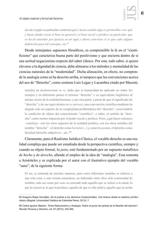 El objeto material y formal del Derecho
41
FILOSOFÍA
4
decide (según su particular contexto) qué y hasta cuándo algo es permisible o no, qué
y hasta dónde existe el bien en general y el bien social o jurídico en particular, que
se ha de entender por justicia en un aquí y ahora concretos si es que cabe alguna
definición para tal concepto, etc.65
Desde semejantes supuestos filosóficos, es comprensible la fe en el “cienti-
ficismo” que caracteriza buena parte del positivismo y que encierra dentro de sí
una actitud negacionista respecto del saber clásico. Por esta, todo saber, si quiere
elevarse a la dignidad de ciencia, debe alinearse a los métodos y mentalidad de las
ciencias naturales de la “modernidad”. Dicha alineación, en efecto, no compren-
de la analogía como se ha descrito arriba, ni tampoco que las convenciones acerca
del uso de “Derecho”, como sostiene Luis Legaz y Lacambra citado por Massini,
tiene[n] un fundamentum in re, dado que la humanidad ha aplicado en todos los
tiempos y en diferentes países el término “derecho” o su equivalente lingüístico al
mismo sector de la realidad humana; y por otra parte, a pesar de que el significado de
“derecho” y de sus equivalentes no es unívoco, una convención científica moderna ha
elegido solo un aspecto de la complejidad problemática del “derecho”, reservándole
la condición de objeto del conocimiento “científico”, a saber, el sentido de “dere-
cho” como norma impuesta por el poder social y político. Pero, ¿qué hacer entonces
–concluye– con los otros aspectos de la realidad jurídica, con los otros sentidos del
nombre “derecho” –el derecho como lo recto (...) y como lo justum, el derecho como
facultad (derecho subjetivo)–, etc.?66
Claramente, para el Realismo Jurídico Clásico, el vocablo derecho es una rea-
lidad compleja que puede ser estudiada desde la perspectiva científica, siempre y
cuando su objeto formal, lo justo, esté fundamentado por un supuesto metafísico
de hecho y de derecho, allende el empleo de la idea de “analogía”. Esta remonta
a Aristóteles y es explicada por el autor con el ilustrativo ejemplo del vocablo
“sano”, de la siguiente forma:
El ser, se entiende de muchas maneras, pero estos diferentes sentidos se refieren a
una sola cosa, a una misma naturaleza, no habiendo entre ellos sólo comunidad de
nombre; más así como por sano se entiende todo aquello que se refiere a la salud, lo
que la conserva, lo que la produce, aquello de que es ella señal y aquello que la recibe
65 Gregorio Rojas González, De la justicia a los derechos fundamentales. Una lectura desde el realismo jurídico
clásico (Bogotá: Universidad Católica de Colombia-Temis, 2013), 7.
66 Carlos Ignacio Massini, “Entre Reductivismo y Analogía. Sobre el punto de partida de la filosofía del derecho”,
Revista Persona y Derecho, vol. 67 (2012): 353-385.
 