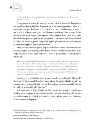 42
Filosofía del Derecho
FILOSOFÍA
4
[...]; en igual forma el ser tiene muchas significaciones, pero todas se refieren a un
principio único.67
Por supuesto, se puede decir que en la vida práctica, a menudo, la experien-
cia significa más que el saber. Sin embargo, se estiman superiores el saber y el
entendimiento, pues los hombres de experiencia conocen sólo el qué, pero no el
por qué. Así, el hombre de leyes puede conocer mucho de ellas, pero no de sus
primeros principios. Por eso, quien posee saber teórico se halla en un nivel supe-
rior al hombre práctico, porque puede impartir la enseñanza de su especialidad.
El jurista, en este caso, puede compartir los principios del ars iuris, mientras que
el abogado sólo puede operar jurídicamente.
Saber, en ese sentido superior, implica la búsqueda de un conocimiento que
no está dirigido a la utilidad, como parece ser que sucede con la actitud men-
tal positivista, sino que tiene un fin en sí mismo. Sin embargo, aclara el mismo
Aristóteles:
Toda ciencia se ocupa de la indagación de ciertos principios y de ciertas causas, con
ocasión de cada uno de los objetos a que se extiende su conocimiento […] Cada una
de ellas se circunscribe, en efecto, a un género determinado, y trata únicamente de
este género; le considera como una realidad y un ser, sin examinarlo, sin embargo, en
tanto que ser. La ciencia que trata del ser, en tanto que ser, es diferente de todas estas
ciencias, y está fuera de ellas.68
Entonces a la metafísica sólo le corresponde la explicación última del
Derecho, “el derecho del Derecho”, trascendente de un mero hecho social y de
una mera apreciación subjetiva, que puede ser signo, pero no causa objetiva, de
la validez y justificación del Derecho.69
Volviendo sobre la distorsión del vocablo ciencia, por parte de la posición po-
sitivista, cabe agregar que, en el ámbito jurídico, el carácter análogo del término
ya era bien conocido desde Roma, como se desprende de una cita de Paulo que
se encuentra en el Digesto:
67 Aristóteles, Metafísica 1003 a 33; Aristóteles, Tópica 106 b 29-40; Aristóteles, Retórica 1411 a I-b 21. Respecto
a Tomás de Aquino, cf. De principii naturae VI, 29.
68 Aristóteles, Metafísica 1059a-1069a VII.
69 Serrano Villafaña. “Fundamentación Metafísica del Derecho”, 61.
 