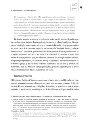 El objeto material y formal del Derecho
43
FILOSOFÍA
4
11. Comentarios a Sabino, libro XIV. La palabra derecho se emplea en varias acep-
ciones: una, cuando se llama derecho a lo que siempre es justo y bueno, como el de-
recho natural; otra acepción, lo que en cada ciudad es útil para todos o para muchos,
como el derecho civil, y no menos rectamente se llama derecho en nuestra ciudad el
derecho honorario. Se dice también que el pretor aplica el derecho incluso cuando
decide injustamente, refiriéndose, no a lo que el pretor hizo, sino a lo que debería
hacer; se llama derecho, en otro sentido, al lugar en el que el pretor aplica el derecho
[…] determina pronunciar derecho.70
De la cita anterior se entrevé la polisemia histórica del término derecho, que
hace referencia a: lo justo, lo conveniente, la sentencia y la sede del juez. Sin em-
bargo, en ningún momento se advierte la isonomía Derecho – ley que pretenden
los positivistas. Los romanos, como lo hacen después Tomás de Aquino y el rea-
lismo clásico71
, entendían que la actividad de los juristas de iuris prudentia no es
la sophia en cuanto lex sino el ars iuris, el arte de decir el derecho, lo justo. Una
suerte de saber práctico que, no obstante, también es analógicamente scientia,
porque la jurisprudencia, el Derecho, nace y se desarrolla en consonancia con la
metafísica griega y de ella toma la forma sistemática de analizar y ordenar sus
materiales, esto es, de hacer ciencia particular, episteme, dejando para la prota
philosohia la cuestión de qué es el ser de las cosas.
Más allá de los equívocos
El Realismo Jurídico Clásico reconoce que el saber acerca del Derecho no con-
siste en un conocimiento exclusivamente especulativo, como proponía la Teoría
pura de Kelsen, sino que está dirigido a la acción y a una ciencia práctica que
reconoce la apertura –de la contingencia– de los distintos analogados del Derecho
70 Ildefonso García del Corral, Cuerpo del Derecho Civil Romano, Vol. 1 (Barcelona: Lex Nova, 1989).
71 Tomás de Aquino, en la conocida sentencia del Tratado de la Justicia, q. 57, arto 1. Allí, expresa en el ad 1 que
es frecuente que los nombres hayan sido derivados de su primitiva asignación para significar otras cosas
[...] Así derecho originariamente se empleó para significar la misma cosa justa. Pero más tarde se derivó a
denominar el arte con que se discierne qué es lo justo; después, a designar el lugar donde se otorga el de-
recho [...] Finalmente es llamada también derecho la sentencia dada por aquel a cuyo ministerio pertenece
administrar justicia, aun cuando lo que resuelva sea inicuo”.
Y completa en el ad 2:
La razón determina lo justo de un acto conforme a una idea preexistente en el entendimiento como cierta
regla de prudencia. Y ésta, si se formula por escrito, recibe el nombre de ley […] de ahí que la ley no sea
el derecho mismo, propiamente hablando, sino cierta razón del derecho. Summa Theologica, 11-11, 57, 1,
ad. 1 y 2.
 