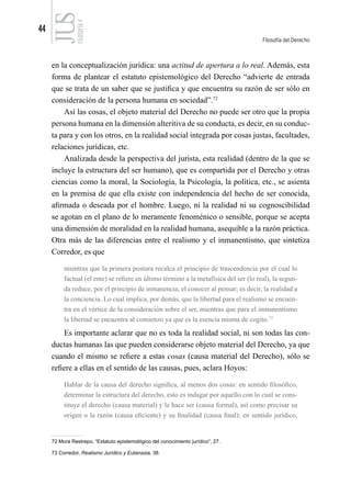 44
Filosofía del Derecho
FILOSOFÍA
4
en la conceptualización jurídica: una actitud de apertura a lo real. Además, esta
forma de plantear el estatuto epistemológico del Derecho “advierte de entrada
que se trata de un saber que se justifica y que encuentra su razón de ser sólo en
consideración de la persona humana en sociedad”.72
Así las cosas, el objeto material del Derecho no puede ser otro que la propia
persona humana en la dimensión alteritiva de su conducta, es decir, en su conduc-
ta para y con los otros, en la realidad social integrada por cosas justas, facultades,
relaciones jurídicas, etc.
Analizada desde la perspectiva del jurista, esta realidad (dentro de la que se
incluye la estructura del ser humano), que es compartida por el Derecho y otras
ciencias como la moral, la Sociología, la Psicología, la política, etc., se asienta
en la premisa de que ella existe con independencia del hecho de ser conocida,
afirmada o deseada por el hombre. Luego, ni la realidad ni su cognoscibilidad
se agotan en el plano de lo meramente fenoménico o sensible, porque se acepta
una dimensión de moralidad en la realidad humana, asequible a la razón práctica.
Otra más de las diferencias entre el realismo y el inmanentismo, que sintetiza
Corredor, es que
mientras que la primera postura recalca el principio de trascendencia por el cual lo
factual (el ente) se refiere en último término a la metafísica del ser (lo real), la segun-
da reduce, por el principio de inmanencia, el conocer al pensar; es decir, la realidad a
la conciencia. Lo cual implica, por demás, que la libertad para el realismo se encuen-
tra en el vértice de la consideración sobre el ser, mientras que para el inmanentismo
la libertad se encuentra al comienzo ya que es la esencia misma de cogito.73
Es importante aclarar que no es toda la realidad social, ni son todas las con-
ductas humanas las que pueden considerarse objeto material del Derecho, ya que
cuando el mismo se refiere a estas cosas (causa material del Derecho), sólo se
refiere a ellas en el sentido de las causas, pues, aclara Hoyos:
Hablar de la causa del derecho significa, al menos dos cosas: en sentido filosófico,
determinar la estructura del derecho, esto es indagar por aquello con lo cual se cons-
tituye el derecho (causa material) y le hace ser (causa formal), así como precisar su
origen o la razón (causa eficiente) y su finalidad (causa final); en sentido jurídico,
72 Mora Restrepo, “Estatuto epistemológico del conocimiento jurídico”, 27.
73 Corredor, Realismo Jurídico y Eutanasia, 38.
 