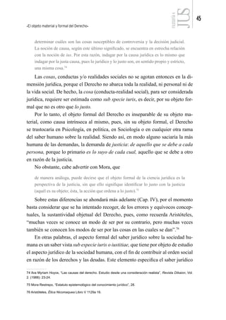 El objeto material y formal del Derecho
45
FILOSOFÍA
4
determinar cuáles son las cosas susceptibles de controversia y la decisión judicial.
La noción de causa, según este último significado, se encuentra en estrecha relación
con la noción de ius. Por esta razón, indagar por la causa jurídica es lo mismo que
indagar por la justa causa, pues lo jurídico y lo justo son, en sentido propio y estricto,
una misma cosa.74
Las cosas, conductas y/o realidades sociales no se agotan entonces en la di-
mensión jurídica, porque el Derecho no abarca toda la realidad, ni personal ni de
la vida social. De hecho, la cosa (conducta-realidad social), para ser considerada
jurídica, requiere ser estimada como sub specie iuris, es decir, por su objeto for-
mal que no es otro que lo justo.
Por lo tanto, el objeto formal del Derecho es inseparable de su objeto ma-
terial, como causa intrínseca al mismo, pues, sin su objeto formal, el Derecho
se trastocaría en Psicología, en política, en Sociología o en cualquier otra rama
del saber humano sobre la realidad. Siendo así, en modo alguno saciaría la más
humana de las demandas, la demanda de justicia: de aquello que se debe a cada
persona, porque lo primario es lo suyo de cada cual, aquello que se debe a otro
en razón de la justicia.
No obstante, cabe advertir con Mora, que
de manera análoga, puede decirse que el objeto formal de la ciencia jurídica es la
perspectiva de la justicia, sin que ello signifique identificar lo justo con la justicia
(aquél es su objeto; ésta, la acción que ordena a lo justo).75
Sobre estas diferencias se ahondará más adelante (Cap. IV), por el momento
basta considerar que se ha intentado recoger, de los errores y equívocos concep-
tuales, la sustantividad objetual del Derecho, pues, como recuerda Aristóteles,
“muchas veces se conoce un modo de ser por su contrario, pero muchas veces
también se conocen los modos de ser por las cosas en las cuales se dan”.76
En otras palabras, el aspecto formal del saber jurídico sobre la sociedad hu-
mana es un saber vista sub especie iuris o iustitiae, que tiene por objeto de estudio
el aspecto jurídico de la sociedad humana, con el fin de contribuir al orden social
en razón de los derechos y las deudas. Este elemento especifica el saber jurídico
74 Ilva Myriam Hoyos, “Las causas del derecho. Estudio desde una consideración realista”, Revista Díkaion, Vol.
2. (1988): 23-24.
75 Mora Restrepo, “Estatuto epistemológico del conocimiento jurídico”, 28.
76 Aristóteles, Ética Nicomaquea Libro V 1129a 16.
 