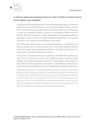 46
Filosofía del Derecho
FILOSOFÍA
4
en diversos grados de conceptualización, los cuales se hallan en relación directa
con los aspectos aquí resumidos:
1) Fundamental. Epistemológicamente, está determinado porque opera en el plano de
abstracción más alto del conocimiento; es el caso de la Ontología Jurídica, que estu-
dia las causas primeras que pueden explicar la realidad jurídica y, en consecuencia,
se ocupa de conceptualizar, definir y enunciar de modo propio y distinto acerca del
Derecho. Dicho de otra manera, el grado fundamental del conocimiento jurídico es
metaempírico, pues se refiere a la esencia misma de la realidad que se nos pone de
manifiesto y no se agota con las percepciones experienciales.
2) Científico. Se caracteriza por un conocimiento fenoménico y experimental y, por
tanto, se pregunta por las causas próximas, por los fenómenos captables empírica-
mente, por ejemplo, la ley promulgada, la sentencia o el contrato, las costumbres, los
usos sociales, el Derecho conciliado, los acuerdos.
3) Casuismo. Se propone sintetizar las conclusiones derivadas de los grados ante-
riores, con el fin de resolver posibles casos pasados, presentes o posibles a modo
ejemplar. No se propone analizar teóricamente la realidad jurídica como lo hacen los
dos primeros niveles mencionados, por ejemplo, la jurisprudencia, teoría del caso,
análisis de decisiones judiciales, criterios de interpretación y ponderación del juicio.
4) Prudencial. Se refiere a la decisión inmediata, práctica y existencial con la cual se
realiza el orden jurídico en la vida real. Es producto de la virtud de la prudencia que
se adquiere del conocimiento de los anteriores grados y se perfecciona por la decisión
real de la voluntad de su compromiso con la obra justa. Esto significa que si en la
decisión no existe la voluntad definida de realizar primariamente una obra justa, di-
cho conocimiento práctico queda incompleto, pues este es el que perfecciona el acto
jurídico y compromete la eficacia de todo el ordenamiento jurídico.77
77 Gregorio Rojas González, “Educar en filosofía para saber estar en la realidad jurídica”, Novum Jus, Vol. 10 N. 1
(Enero – Junio 2016): 11-29.
 