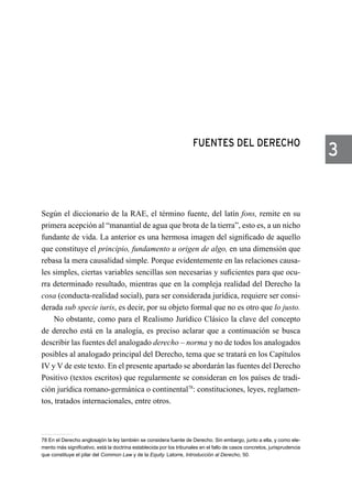 FUENTES DEL DERECHO
Según el diccionario de la RAE, el término fuente, del latín fons, remite en su
primera acepción al “manantial de agua que brota de la tierra”, esto es, a un nicho
fundante de vida. La anterior es una hermosa imagen del significado de aquello
que constituye el principio, fundamento u origen de algo, en una dimensión que
rebasa la mera causalidad simple. Porque evidentemente en las relaciones causa-
les simples, ciertas variables sencillas son necesarias y suficientes para que ocu-
rra determinado resultado, mientras que en la compleja realidad del Derecho la
cosa (conducta-realidad social), para ser considerada jurídica, requiere ser consi-
derada sub specie iuris, es decir, por su objeto formal que no es otro que lo justo.
No obstante, como para el Realismo Jurídico Clásico la clave del concepto
de derecho está en la analogía, es preciso aclarar que a continuación se busca
describir las fuentes del analogado derecho – norma y no de todos los analogados
posibles al analogado principal del Derecho, tema que se tratará en los Capítulos
IV y V de este texto. En el presente apartado se abordarán las fuentes del Derecho
Positivo (textos escritos) que regularmente se consideran en los países de tradi-
ción jurídica romano-germánica o continental78
: constituciones, leyes, reglamen-
tos, tratados internacionales, entre otros.
78 En el Derecho anglosajón la ley también se considera fuente de Derecho. Sin embargo, junto a ella, y como ele-
mento más significativo, está la doctrina establecida por los tribunales en el fallo de casos concretos, jurisprudencia
que constituye el pilar del Common Law y de la Equity. Latorre, Introducción al Derecho, 50.
3
 