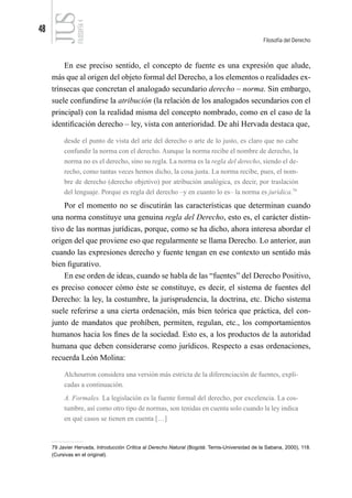 48
Filosofía del Derecho
FILOSOFÍA
4
En ese preciso sentido, el concepto de fuente es una expresión que alude,
más que al origen del objeto formal del Derecho, a los elementos o realidades ex-
trínsecas que concretan el analogado secundario derecho – norma. Sin embargo,
suele confundirse la atribución (la relación de los analogados secundarios con el
principal) con la realidad misma del concepto nombrado, como en el caso de la
identificación derecho – ley, vista con anterioridad. De ahí Hervada destaca que,
desde el punto de vista del arte del derecho o arte de lo justo, es claro que no cabe
confundir la norma con el derecho. Aunque la norma recibe el nombre de derecho, la
norma no es el derecho, sino su regla. La norma es la regla del derecho, siendo el de-
recho, como tantas veces hemos dicho, la cosa justa. La norma recibe, pues, el nom-
bre de derecho (derecho objetivo) por atribución analógica, es decir, por traslación
del lenguaje. Porque es regla del derecho –y en cuanto lo es– la norma es jurídica.79
Por el momento no se discutirán las características que determinan cuando
una norma constituye una genuina regla del Derecho, esto es, el carácter distin-
tivo de las normas jurídicas, porque, como se ha dicho, ahora interesa abordar el
origen del que proviene eso que regularmente se llama Derecho. Lo anterior, aun
cuando las expresiones derecho y fuente tengan en ese contexto un sentido más
bien figurativo.
En ese orden de ideas, cuando se habla de las “fuentes” del Derecho Positivo,
es preciso conocer cómo éste se constituye, es decir, el sistema de fuentes del
Derecho: la ley, la costumbre, la jurisprudencia, la doctrina, etc. Dicho sistema
suele referirse a una cierta ordenación, más bien teórica que práctica, del con-
junto de mandatos que prohíben, permiten, regulan, etc., los comportamientos
humanos hacia los fines de la sociedad. Esto es, a los productos de la autoridad
humana que deben considerarse como jurídicos. Respecto a esas ordenaciones,
recuerda León Molina:
Alchourron considera una versión más estricta de la diferenciación de fuentes, expli-
cadas a continuación.
A. Formales. La legislación es la fuente formal del derecho, por excelencia. La cos-
tumbre, así como otro tipo de normas, son tenidas en cuenta solo cuando la ley indica
en qué casos se tienen en cuenta […]
79 Javier Hervada, Introducción Crítica al Derecho Natural (Bogotá: Temis-Universidad de la Sabana, 2000), 118.
(Cursivas en el original).
 