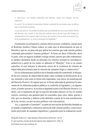 Fuentes del Derecho
49
FILOSOFÍA
4
b. Materiales. Las fuentes materiales del derecho, según este enfoque son las
siguientes:
La moral. No se discute la naturaleza formal o material de esta fuente, pero se afirma
que es una fuente material.
La jurisprudencia. Se justifica el hecho que la jurisprudencia no es una fuente formal
del derecho, por cuanto si una decisión judicial deriva de las leyes del Estado, la
jurisprudencia no le aporta nada a las leyes; por cuanto si no se tiene en cuenta la ley
en la jurisprudencia, se viola el principio de legalidad.80
Ciertamente esa perspectiva contiene observaciones verdaderas, aunque para
el Realismo Jurídico Clásico reducir en cada caso la determinación de qué es
Derecho y qué no, no pasa solo por aplicar los criterios que cada sistema jurídico
contemple para producir “normas jurídicas”. Si fuese así, decir el Derecho, decir
lo justo, sería un negocio acabado consigo mismo, puesto que todo ordenamien-
to jurídico declararía desde un principio los criterios normativos (axiológicos-
deductivos) a partir de los cuales se aplicaría el “Derecho”. Este es un asunto
especifico al cual subyace la discusión acerca de la existencia de criterios de
objetividad preexistentes para la solución de cualquier litigio o controversia.81
En los ordenamientos jurídicos de la llamada tradición continental, la búsque-
da de esos criterios de objetividad ha dado como resultado la fetichización de la
ley, teniendo a esta como la forma más importante, sino única, de manifestación
del Derecho Positivo. Se supone que así, la forma adecuada de garantizar la auto-
nomía de los diferentes poderes públicos es conferirle al legislador y, en algunos
casos, al poder ejecutivo, la exclusiva dignidad creativa del Derecho Positivo. Lo
dicho, con el argumento de que la sujeción del poder judicial a la ley, en sentido
estricto, constituye una garantía para los asociados, pues estos saben, gracias a
ello, que sus derechos y deberes serán definidos a partir de la sola consideración
de la ley escrita y no por razones políticas o de conveniencia.
Así, y siguiendo a Carnelutti82
, se parte de una noción de Derecho fundada en
la unidad, completitud y coherencia interna de todo sistema jurídico, como meca-
nismo proveedor de mandatos hipotéticos y generales para la ordenación social.
80 Agudelo Giraldo et al., Lógica Aplicada al Razonamiento del Derecho, 118-119.
81 Julio Cueto-Rua, Fuentes del Derecho (Buenos Aires: Abeledo-Perrot, 1993), 18.
82 Carnelutti, Como nace el Derecho, 50
 