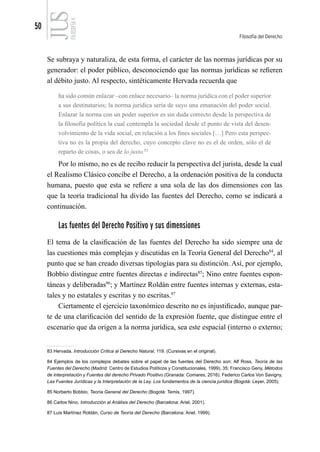 50
Filosofía del Derecho
FILOSOFÍA
4
Se subraya y naturaliza, de esta forma, el carácter de las normas jurídicas por su
generador: el poder público, desconociendo que las normas jurídicas se refieren
al débito justo. Al respecto, sintéticamente Hervada recuerda que
ha sido común enlazar –con enlace necesario– la norma jurídica con el poder superior
a sus destinatarios; la norma jurídica sería de suyo una emanación del poder social.
Enlazar la norma con un poder superior es sin duda correcto desde la perspectiva de
la filosofía política la cual contempla la sociedad desde el punto de vista del desen-
volvimiento de la vida social, en relación a los fines sociales […] Pero esta perspec-
tiva no es la propia del derecho, cuyo concepto clave no es el de orden, sólo el de
reparto de cosas, o sea de lo justo.83
Por lo mismo, no es de recibo reducir la perspectiva del jurista, desde la cual
el Realismo Clásico concibe el Derecho, a la ordenación positiva de la conducta
humana, puesto que esta se refiere a una sola de las dos dimensiones con las
que la teoría tradicional ha divido las fuentes del Derecho, como se indicará a
continuación.
Las fuentes del Derecho Positivo y sus dimensiones
El tema de la clasificación de las fuentes del Derecho ha sido siempre una de
las cuestiones más complejas y discutidas en la Teoría General del Derecho84
, al
punto que se han creado diversas tipologías para su distinción. Así, por ejemplo,
Bobbio distingue entre fuentes directas e indirectas85
; Nino entre fuentes espon-
táneas y deliberadas86
; y Martínez Roldán entre fuentes internas y externas, esta-
tales y no estatales y escritas y no escritas.87
Ciertamente el ejercicio taxonómico descrito no es injustificado, aunque par-
te de una clarificación del sentido de la expresión fuente, que distingue entre el
escenario que da origen a la norma jurídica, sea este espacial (interno o externo;
83 Hervada, Introducción Crítica al Derecho Natural, 119. (Cursivas en el original).
84 Ejemplos de los complejos debates sobre el papel de las fuentes del Derecho son: Alf Ross, Teoría de las
Fuentes del Derecho (Madrid: Centro de Estudios Políticos y Constitucionales, 1999), 35; Francisco Geny, Métodos
de Interpretación y Fuentes del derecho Privado Positivo (Granada: Comares, 2016). Federico Carlos Von Savigny,
Las Fuentes Jurídicas y la Interpretación de la Ley. Los fundamentos de la ciencia jurídica (Bogotá: Leyer, 2005).
85 Norberto Bobbio, Teoría General del Derecho (Bogotá: Temis, 1997).
86 Carlos Nino, Introducción al Análisis del Derecho (Barcelona: Ariel, 2001).
87 Luis Martínez Roldán, Curso de Teoría del Derecho (Barcelona: Ariel, 1999).
 