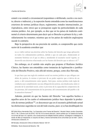 Fuentes del Derecho
51
FILOSOFÍA
4
estatal o no estatal) o circunstancial (espontáneo o deliberado; escrito o no escri-
to; directo o indirecto), y la expresión fuente entendida como las manifestaciones
exteriores de normas jurídicas (leyes, reglamentos, tratados internacionales, ju-
risprudencia, entre otros) que se jerarquizan según las particularidades de cada
sistema jurídico. Así, por ejemplo, se dice que en los países de tradición conti-
nental el criterio determinante para decir qué es Derecho es primero la ley y sub-
sidiariamente los restantes; mientras que en los países de tradición anglosajona
sucede lo contrario.
Bajo la perspectiva de esa precisión de sentido, es comprensible que cierto
sector de la academia considere que
no es viable realizar una doctrina sobre las fuentes del derecho que tenga aplicación
en todos los ordenamientos jurídicos, debido a que en cada país, obedeciendo al
momento histórico en el que se ubica y atendiendo al escenario social vigente, se
desarrolla una doctrina relacionada con las fuentes del derecho que se adecue a él.88
Sin embargo, en el sentido más amplio que propone el Realismo Jurídico
Clásico, las fuentes son entendidas como instancias de legitimación o justifica-
ción del Derecho Positivo, más allá del mismo, porque, como dice Hervada,
lo que hace que una regla de conducta social sea norma jurídica es que obligue con
deber de justicia, lo mismo si proviene de un poder superior que si deriva de un
pacto, o del consentimiento entre iguales. Será pues, norma jurídica toda regla de
conducta cuyo cumplimiento sea una obligación de justicia, una deuda justa, tanto si
procede de la autoridad social, como si proviene de la capacidad de compromiso de
las personas, del consentimiento de las personas, del consentimiento del pueblo o de
la naturaleza humana.89
Además, persistir en que las fuentes del Derecho “son aquellos hechos o
aquellos actos de los cuales el ordenamiento jurídico hace depender la produc-
ción de normas jurídicas”90
, es desconocer que en el escenario globalizado actual
las distinciones sugeridas no son del todo exactas, pues: a) se han desdibujado los
88 Carlos Arturo Hernández Díaz, “La Costumbre como Fuente del Derecho”, Revista Criterio Jurídico Garantista,
Año 2 – No. 2 (Enero-Junio de 2010): 142-152. En la misma dirección, Latorre señala que “Un sistema de fuentes
no es fruto del azar o el, capricho, sino consecuencia de múltiples factores políticos, sociológicos e ideológicos. A
través de ellos se trasparenta un conjunto de ideas y hechos dominantes de la comunidad que se trate”. Latorre,
Introducción al Derecho, 51.
89 Hervada, Introducción Crítica al Derecho Natural, 120-121.
90 Bobbio, Teoría General del Derecho, 158.
 