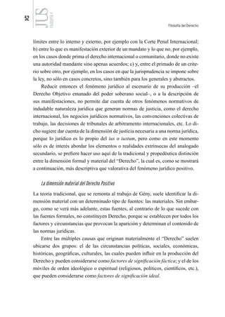 52
Filosofía del Derecho
FILOSOFÍA
4
límites entre lo interno y externo, por ejemplo con la Corte Penal Internacional;
b) entre lo que es manifestación exterior de un mandato y lo que no, por ejemplo,
en los casos donde prima el derecho internacional o comunitario, donde no existe
una autoridad mandante sino apenas acuerdos; c) y, entre el primado de un crite-
rio sobre otro, por ejemplo, en los casos en que la jurisprudencia se impone sobre
la ley, no sólo en casos concretos, sino también para los generales y abstractos.
Reducir entonces el fenómeno jurídico al escenario de su producción –el
Derecho Objetivo emanado del poder soberano social–, o a la descripción de
sus manifestaciones, no permite dar cuenta de otros fenómenos normativos de
indudable naturaleza jurídica que generan normas de justicia, como el derecho
internacional, los negocios jurídicos normativos, las convenciones colectivas de
trabajo, las decisiones de tribunales de arbitramento internacionales, etc. Lo di-
cho sugiere dar cuenta de la dimensión de justicia necesaria a una norma jurídica,
porque lo jurídico es lo propio del ius o iustum, pero como en este momento
sólo es de interés abordar los elementos o realidades extrínsecas del analogado
secundario, se prefiere hacer uso aquí de la tradicional y propedéutica distinción
entre la dimensión formal y material del “Derecho”, la cual es, como se mostrará
a continuación, más descriptiva que valorativa del fenómeno jurídico positivo.
La dimensión material del Derecho Positivo
La teoría tradicional, que se remonta al trabajo de Gény, suele identificar la di-
mensión material con un determinado tipo de fuentes: las materiales. Sin embar-
go, como se verá más adelante, estas fuentes, al contrario de lo que sucede con
las fuentes formales, no constituyen Derecho, porque se establecen por todos los
factores y circunstancias que provocan la aparición y determinan el contenido de
las normas jurídicas.
Entre las múltiples causas que originan materialmente el “Derecho” suelen
ubicarse dos grupos: el de las circunstancias políticas, sociales, económicas,
históricas, geográficas, culturales, las cuales pueden influir en la producción del
Derecho y pueden considerarse como factores de significación fáctica; y el de los
móviles de orden ideológico o espiritual (religiosos, políticos, científicos, etc.),
que pueden considerarse como factores de significación ideal.
 