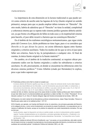 Fuentes del Derecho
53
FILOSOFÍA
4
La importancia de esta dimensión en la lectura tradicional es que puede ser-
vir como criterio de auxilio ante las lagunas de la ley (fuente original en sentido
primario), aunque para que se pueda emplear deben tornarse en “Derecho”. De
otro modo, habría de admitirse que el “Derecho” no tiene la unidad, completitud
y coherencia interna que se supone todo sistema jurídico genuino debería satisfa-
cer, ya que frente a la obligación de fallar en todo caso y a la ineptitud del sistema
para hacerlo, el juez debe recurrir a factores que no constituyen Derecho.91
En el ámbito de los realismos sociológicos norteamericanos, que sigue cierta
parte del Common Law, dicho problema no tiene lugar, pues si se considera que
Derecho es lo que dictan los jueces, no existe diferencia alguna entre fuentes
originales y criterios auxiliares. Todos los medios de los que se sirva el juez para
fallar son criterios, fuera la ley, la jurisprudencia o cualquier otro. Al final de
cuentas, la única fuente original es la fuente material.92
En cambio, en el ámbito de la tradición continental, se requiere ubicar pre-
cisamente cuáles son las fuentes originales y cuáles las subsidiarias o criterios
auxiliares. Es allí, precisamente, en donde se encuentran las diferencias entre los
diversos sistema jurídicos.93
Como Aftalión (citado por Hernández) lo explica,
pese a que todos suponen que
91 Positivistas jurídicos como Hart no dudan en aceptar que
la textura abierta del Derecho significa que hay, por cierto, áreas de conducta donde mucho debe dejarse
para que sea desarrollado por los tribunales, o por los funcionarios que procuran hallar un compromiso, a
la luz de las circunstancias, entre los intereses en conflicto, cuyo peso varía de caso a caso. H.L.A. Hart. El
Concepto de Derecho, trad. G. R. Carrió (México: Editora Nacional, 1980) 168.
La tesis de Hart, en efecto, reconoce que en los casos donde no existen medios jurídicos para “decir el derecho”,
el juez bien debe recurrir a la discrecionalidad para garantizar su deber de fallar. H.L.A Hart, “Poscriptum”. En La
Decisión Judicial, H.L.A. Hart y R. Dworkin (Bogotá: Siglo del Hombre-Universidad de los Andes, 1997), 89.
92 Respecto a la visión radical de los factualismos jurídicos norteamericanos, véase: Rojas González, “Educar en
filosofía para saber estar en la realidad jurídica”, 137-141.
93 En España, por ejemplo, son fuentes del Derecho la ley, la costumbre y los principios generales del Derecho;
en la categoría de ley, y como norma fundamental, se encuentra la propia Constitución. La jurisprudencia aún no
merece el calificativo de fuente, aunque en la práctica ha adquirido una cierta trascendencia normativa. Por eso
se dice que
fuente primaria, según la disposición es la ley en sentido amplio, es decir el ordenamiento jurídico español
vigente. Fuentes complementarias son la costumbre y principios generales del derecho; y, finalmente, a la
doctrina y jurisprudencia les da la calidad de fuentes aclaratorias. Hernández, “La Costumbre como Fuente
del Derecho”, 145.
En Colombia, declara el artículo 230 de la Constitución, que: “Los jueces, en sus providencias, sólo están someti-
dos al imperio de la ley. La equidad, la jurisprudencia, los principios generales del derecho y la doctrina son criterios
auxiliares de la actividad judicial”. Constitución Política de Colombia (1991), art. 230.
 