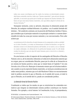 54
Filosofía del Derecho
FILOSOFÍA
4
todas esas causas sociológicas por las cuales las normas en determinada comuni-
dad tienen contenido concreto, todas esas “fuentes materiales”, para advenir derecho
aplicable, es necesario que pasen por el molde que imponen las fuentes formales. No
basta con que sean meras fuentes materiales, sino que deben adquirir la forma de las
fuentes formales.94
Semejante inclusión, como se advierte, desconoce la dimensión propia del
Derecho, de cualquier realidad diferente a la jurídica –en el sentido limitado del
término–. Tal condición contrasta con la posición del Realismo Jurídico Clásico,
que considera que el principio material es un principio entitativo o sustrato deter-
minable de todas las cosas por razones naturales y no convencionales. Pero cabe
aclarar que
esa pertenencia de los derechos al sujeto humano no lo comprende en toda su entidad:
no es todo el hombre y en todas sus dimensiones el titular de derechos; en rigor los
derechos existen en la dimensión práctica del hombre, en su razón y en su voluntad
en cuanto ordenadas a la obtención de la perfección humana social. Es allí donde
residen los derechos que son algo del sujeto humano, pero a través de su voluntad y
su razón práctica.95
En esta lectura se abre el espectro de los analogados del Derecho al Derecho
Natural, esto es, de los derechos inherentes al orden de la dimensión material que
no exigen, para ser considerados Derecho, pasar por la criba de su formación en
un sistema de fuentes positivo, tema que se tratará hasta el Capítulo V de esta
Introducción al Derecho. Basta por el momento retener que en la lectura tradicio-
nal, cuando se usa la expresión fuentes materiales, se incluyen consideraciones de
orden meta-jurídico, mientras que en la del Realismo Clásico no necesariamente
todo lo jurídico encierra lo que es Derecho, en el sentido del iustum, ni todo lo
que es Derecho, en el sentido del lex, puede ser considerado jurídico.
La dimensión formal del Derecho Positivo
Usualmente se indica que los modos en que se exteriorizan los contenidos nor-
mativos que integran un determinado sistema jurídico constituyen sus fuentes
formales. Por ejemplo, a nivel interno: la Constitución, la ley, la jurisprudencia,
94 Hernández, “La Costumbre como Fuente del Derecho”, 146.
95 Carlos Ignacio Massini, Filosofía del Derecho. El Derecho de los Derechos Humanos y el Valor del Derecho,
Tomo I, 2da ed. (Buenos Aires: Lexis Nexis, 1984), 44-45.
 