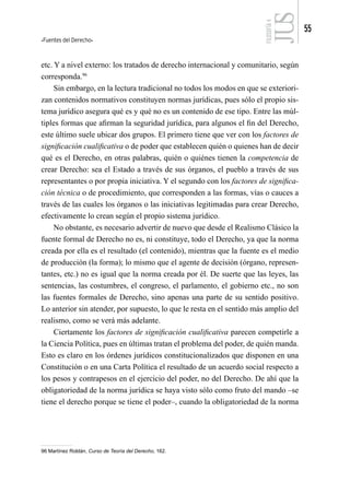 Fuentes del Derecho
55
FILOSOFÍA
4
etc. Y a nivel externo: los tratados de derecho internacional y comunitario, según
corresponda.96
Sin embargo, en la lectura tradicional no todos los modos en que se exteriori-
zan contenidos normativos constituyen normas jurídicas, pues sólo el propio sis-
tema jurídico asegura qué es y qué no es un contenido de ese tipo. Entre las múl-
tiples formas que afirman la seguridad jurídica, para algunos el fin del Derecho,
este último suele ubicar dos grupos. El primero tiene que ver con los factores de
significación cualificativa o de poder que establecen quién o quienes han de decir
qué es el Derecho, en otras palabras, quién o quiénes tienen la competencia de
crear Derecho: sea el Estado a través de sus órganos, el pueblo a través de sus
representantes o por propia iniciativa. Y el segundo con los factores de significa-
ción técnica o de procedimiento, que corresponden a las formas, vías o cauces a
través de las cuales los órganos o las iniciativas legitimadas para crear Derecho,
efectivamente lo crean según el propio sistema jurídico.
No obstante, es necesario advertir de nuevo que desde el Realismo Clásico la
fuente formal de Derecho no es, ni constituye, todo el Derecho, ya que la norma
creada por ella es el resultado (el contenido), mientras que la fuente es el medio
de producción (la forma); lo mismo que el agente de decisión (órgano, represen-
tantes, etc.) no es igual que la norma creada por él. De suerte que las leyes, las
sentencias, las costumbres, el congreso, el parlamento, el gobierno etc., no son
las fuentes formales de Derecho, sino apenas una parte de su sentido positivo.
Lo anterior sin atender, por supuesto, lo que le resta en el sentido más amplio del
realismo, como se verá más adelante.
Ciertamente los factores de significación cualificativa parecen competirle a
la Ciencia Política, pues en últimas tratan el problema del poder, de quién manda.
Esto es claro en los órdenes jurídicos constitucionalizados que disponen en una
Constitución o en una Carta Política el resultado de un acuerdo social respecto a
los pesos y contrapesos en el ejercicio del poder, no del Derecho. De ahí que la
obligatoriedad de la norma jurídica se haya visto sólo como fruto del mando –se
tiene el derecho porque se tiene el poder–, cuando la obligatoriedad de la norma
96 Martínez Roldán, Curso de Teoría del Derecho, 162.
 