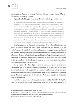 56
Filosofía del Derecho
FILOSOFÍA
4
jurídica, desde el punto de vista del Realismo Clásico, es la propia del deber co-
rrelativo al Derecho, de lo justo.97
Siguiendo a Bobbio, por ende, no es de recibo la tesis que sostiene que
las normas jurídicas son de dos clases: normas de conducta y normas de estructura o
competencia. Las primeras señalan derechos y deberes de los particulares y consa-
gran los denominados derechos subjetivos. Las segundas, como su nombre lo indica,
se refieren a la estructura misma del sistema jurídico; a la forma de las normas que lo
integran; a su creación o reconocimiento. El Poder Soberano, cualquiera que sea la
filosofía jurídica que lo guíe ha de incluir en el ordenamiento jurídico la indicación
de las formas en que las normas jurídicas se manifiestan, señalando reglas para la
creación y reconocimiento de ellas. Por ello, el problema de la identificación de las
fuentes formales de determinado ordenamiento jurídico nacional se debe resolver, y
sólo se puede resolver a partir del mismo ordenamiento jurídico positivo.98
En efecto, cuando se declara la omnipotencia de la voluntad de un acto hu-
mano, individual o colectivo, para originar y hacer surgir a la realidad todo “de-
recho”, se deja de lado todo aquello que la persona posee por su especial digni-
dad, incluso antes de cualquier ordenamiento jurídico: sus derechos inherentes. Y,
además, se desconoce la costumbre, entendida como “aquellos comportamientos
reiterados, uniformes y públicos que al interior de determinado conglomerado
social se tiene la convicción de que se trata de un comportamiento que debe ser
cumplido (opinio juris seu necessitatis)”.99
Con el objetivo de salirle al paso a estas cuestiones, la lectura tradicional ha
considerado que todos los factores de significación técnica se reducen ontológi-
camente a tres: uso, pacto y decisión. El primero tiene la forma del Derecho con-
suetudinario; el segundo la de los contratos, convenios, tratados internacionales,
etc.; y el tercero, según el tipo de Constitución Política, puede adoptar fundamen-
talmente dos formas:
• Una forma general y abstracta, en cuyo caso recibe el nombre de legisla-
ción. García Máynez la define, en términos generales, como “el proceso por el
97 Hervada, Introducción Crítica al Derecho Natural, 121 (nota).
98 Marco Fonseca Ramos, “Las Fuentes Formales del Derecho Colombiano a partir de la Nueva Constitución”,
Revista de Derecho Universidad del Norte, No. 1 (1992): 32-45. (Cursiva de este texto).
99 Hernández, “La Costumbre como Fuente del Derecho”, 146.
 