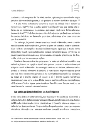 Fuentes del Derecho
57
FILOSOFÍA
4
cual uno o varios órganos del Estado formulan y promulgan determinadas reglas
jurídicas de observancia general, a las que se da el nombre específico de leyes”.100
• Y una forma individual y concreta a la que se conoce con el nombre de
jurisdicción. Del Vecchio la define como “aquella actividad que tiende a la so-
lución de las controversias o contrastes que surgen en el curso de las relaciones
intersubjetivas”.101
Es la función específica de los jueces, que la ejercen aplicando
las normas jurídicas, por lo común generales y abstractas, a los casos concretos
que deben decidir.
Sin embargo, la jurisdicción no se reduce a decir el Derecho, como conside-
ran los realistas norteamericanos, porque el juez –en sistemas jurídico continen-
tales– no tiene un margen de discrecionalidad mayor a aquel que le da una norma
preexistente (legal o consuetudinaria), aunque ciertamente puede servirse de las
interpretaciones autorizadas, por competencia o jerarquía, al momento de desa-
rrollar e integrar las normas que aplica.
Mediante la caracterización presentada, la lectura tradicional considera que
todos los factores de significación técnica pueden contener el voluntarismo que
subyace a decir el Derecho. Sin embargo, como en esa lectura, toda exterioriza-
ción de la voluntad normativa es jurídica, lo cierto es que no puede decirse que un
uso o un pacto sean normas jurídicas si no existe el reconocimiento de un órgano
de poder, en el ámbito interno (el Estado) o en el ámbito externo (un tribunal
internacional), que así lo señale. De tal manera que los problemas mostrados por
el Realismo Clásico siguen persistiendo en las diferentes formas positivas de
manifestarse la voluntad creadora humana.
Las fuentes del Derecho Positivo y sus manifestaciones
Como se ha indicado anteriormente, los medios por los cuales se exterioriza la
voluntad creadora de la norma jurídica constituyen, para lectura corriente, fuentes
del Derecho diferenciadas por su estudio desde el Derecho mismo y no por el es-
tudio de las fuentes mismas. No se estudian los parlamentos, congresos, órganos
ejecutivos, tribunales, etc., sino sus resultados traducidos en leyes, costumbres,
100 Eduardo García Máynez, Introducción al Estudio del Derecho (México: Porrúa, 1980), p. 52.
101 Giorgio Del Vecchio, Filosofía del Derecho (Barcelona: Bosch,1964), 370.
 