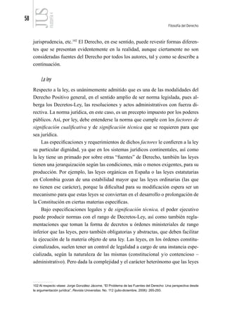 58
Filosofía del Derecho
FILOSOFÍA
4
jurisprudencia, etc.102
El Derecho, en ese sentido, puede revestir formas diferen-
tes que se presentan evidentemente en la realidad, aunque ciertamente no son
consideradas fuentes del Derecho por todos los autores, tal y como se describe a
continuación.
La ley
Respecto a la ley, es unánimemente admitido que es una de las modalidades del
Derecho Positivo general, en el sentido amplio de ser norma legislada, pues al-
berga los Decretos-Ley, las resoluciones y actos administrativos con fuerza di-
rectiva. La norma jurídica, en este caso, es un precepto impuesto por los poderes
públicos. Así, por ley, debe entenderse la norma que cumple con los factores de
significación cualificativa y de significación técnica que se requieren para que
sea jurídica.
Las especificaciones y requerimientos de dichos factores le confieren a la ley
su particular dignidad, ya que en los sistemas jurídicos continentales, así como
la ley tiene un primado por sobre otras “fuentes” de Derecho, también las leyes
tienen una jerarquización según las condiciones, más o menos exigentes, para su
producción. Por ejemplo, las leyes orgánicas en España o las leyes estatutarias
en Colombia gozan de una estabilidad mayor que las leyes ordinarias (las que
no tienen ese carácter), porque la dificultad para su modificación espera ser un
mecanismo para que estas leyes se conviertan en el desarrollo o prolongación de
la Constitución en ciertas materias específicas.
Bajo especificaciones legales y de significación técnica, el poder ejecutivo
puede producir normas con el rango de Decretos-Ley, así como también regla-
mentaciones que toman la forma de decretos u órdenes ministeriales de rango
inferior que las leyes, pero también obligatorias y abstractas, que deben facilitar
la ejecución de la materia objeto de una ley. Las leyes, en los órdenes constitu-
cionalizados, suelen tener un control de legalidad a cargo de una instancia espe-
cializada, según la naturaleza de las mismas (constitucional y/o contencioso –
administrativo). Pero dada la complejidad y el carácter heterónomo que las leyes
102 Al respecto véase: Jorge González Jácome, “El Problema de las Fuentes del Derecho: Una perspectiva desde
la argumentación jurídica”, Revista Universitas. No. 112 (julio-diciembre, 2006): 265-293.
 