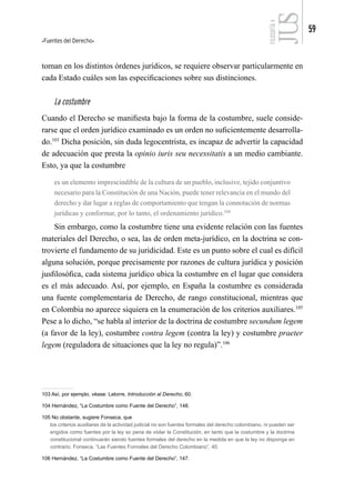 Fuentes del Derecho
59
FILOSOFÍA
4
toman en los distintos órdenes jurídicos, se requiere observar particularmente en
cada Estado cuáles son las especificaciones sobre sus distinciones.
La costumbre
Cuando el Derecho se manifiesta bajo la forma de la costumbre, suele conside-
rarse que el orden jurídico examinado es un orden no suficientemente desarrolla-
do.103
Dicha posición, sin duda legocentrista, es incapaz de advertir la capacidad
de adecuación que presta la opinio iuris seu necessitatis a un medio cambiante.
Esto, ya que la costumbre
es un elemento imprescindible de la cultura de un pueblo, inclusive, tejido conjuntivo
necesario para la Constitución de una Nación, puede tener relevancia en el mundo del
derecho y dar lugar a reglas de comportamiento que tengan la connotación de normas
jurídicas y conformar, por lo tanto, el ordenamiento jurídico.104
Sin embargo, como la costumbre tiene una evidente relación con las fuentes
materiales del Derecho, o sea, las de orden meta-jurídico, en la doctrina se con-
trovierte el fundamento de su juridicidad. Este es un punto sobre el cual es difícil
alguna solución, porque precisamente por razones de cultura jurídica y posición
jusfilosófica, cada sistema jurídico ubica la costumbre en el lugar que considera
es el más adecuado. Así, por ejemplo, en España la costumbre es considerada
una fuente complementaria de Derecho, de rango constitucional, mientras que
en Colombia no aparece siquiera en la enumeración de los criterios auxiliares.105
Pese a lo dicho, “se habla al interior de la doctrina de costumbre secundum legem
(a favor de la ley), costumbre contra legem (contra la ley) y costumbre praeter
legem (reguladora de situaciones que la ley no regula)”.106
103 Así, por ejemplo, véase: Latorre, Introducción al Derecho, 60.
104 Hernández, “La Costumbre como Fuente del Derecho”, 148.
105 No obstante, sugiere Fonseca, que
los criterios auxiliares de la actividad judicial no son fuentes formales del derecho colombiano, ni pueden ser
erigidos como fuentes por la ley so pena de violar la Constitución, en tanto que la costumbre y la doctrina
constitucional continuarán siendo fuentes formales del derecho en la medida en que la ley no disponga en
contrario. Fonseca, “Las Fuentes Formales del Derecho Colombiano”, 40.
106 Hernández, “La Costumbre como Fuente del Derecho”, 147.
 
