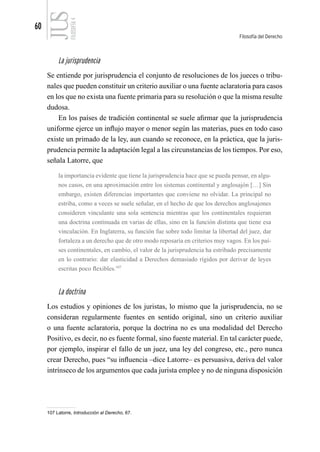 60
Filosofía del Derecho
FILOSOFÍA
4
La jurisprudencia
Se entiende por jurisprudencia el conjunto de resoluciones de los jueces o tribu-
nales que pueden constituir un criterio auxiliar o una fuente aclaratoria para casos
en los que no exista una fuente primaria para su resolución o que la misma resulte
dudosa.
En los países de tradición continental se suele afirmar que la jurisprudencia
uniforme ejerce un influjo mayor o menor según las materias, pues en todo caso
existe un primado de la ley, aun cuando se reconoce, en la práctica, que la juris-
prudencia permite la adaptación legal a las circunstancias de los tiempos. Por eso,
señala Latorre, que
la importancia evidente que tiene la jurisprudencia hace que se pueda pensar, en algu-
nos casos, en una aproximación entre los sistemas continental y anglosajón […] Sin
embargo, existen diferencias importantes que conviene no olvidar. La principal no
estriba, como a veces se suele señalar, en el hecho de que los derechos anglosajones
consideren vinculante una sola sentencia mientras que los continentales requieran
una doctrina continuada en varias de ellas, sino en la función distinta que tiene esa
vinculación. En Inglaterra, su función fue sobre todo limitar la libertad del juez, dar
fortaleza a un derecho que de otro modo reposaría en criterios muy vagos. En los paí-
ses continentales, en cambio, el valor de la jurisprudencia ha estribado precisamente
en lo contrario: dar elasticidad a Derechos demasiado rígidos por derivar de leyes
escritas poco flexibles.107
La doctrina
Los estudios y opiniones de los juristas, lo mismo que la jurisprudencia, no se
consideran regularmente fuentes en sentido original, sino un criterio auxiliar
o una fuente aclaratoria, porque la doctrina no es una modalidad del Derecho
Positivo, es decir, no es fuente formal, sino fuente material. En tal carácter puede,
por ejemplo, inspirar el fallo de un juez, una ley del congreso, etc., pero nunca
crear Derecho, pues “su influencia –dice Latorre– es persuasiva, deriva del valor
intrínseco de los argumentos que cada jurista emplee y no de ninguna disposición
107 Latorre, Introducción al Derecho, 67.
 
