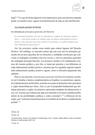 Fuentes del Derecho
61
FILOSOFÍA
4
legal”.108
Lo que de forma alguna le resta importancia, pues una doctrina reputada
puede, en muchos casos, sugerir la transformación de toda un área del Derecho.
Los principios generales del Derecho
Se entiende por principios generales del Derecho
los enunciados generales a los que se subordina un conjunto de soluciones particu-
lares […] una norma jurídica se establece para un número determinado de actos o
hechos y sólo rige para esos actos o hechos. Un principio, en cambio comporta una
serie indefinida de aplicaciones.109
Así, los principios actúan como medio para colmar lagunas del Derecho
Positivo. Sin embargo, es necesario anotar que una cosa son los principios ge-
nerales de un área específica de los elementos o realidades extrínsecas que con-
cretan el analogado secundario Derecho-norma, y otra los principios generales
del analogado principal Derecho. Los primeros remiten a los fundamentos mis-
mos del sistema jurídico y, por ello, se tratan por parcelas y son diferentes en
cada ordenamiento jurídico positivo; mientras que los segundos sugieren superar
todo ordenamiento jurídico positivo vigente, como se discutirá largamente más
adelante.
Para el caso presente, los principios generales del Derecho (criterios auxilia-
res en Colombia o fuentes complementarias en España), se caracterizan, siguien-
do el planteamiento de Dworkin, teniendo en cuenta la distinción entre principios
y reglas desarrollada por Alexy. Esto es, por la propiedad fundamental que dis-
tingue principios y reglas: los primeros representan mandatos de optimización, o
sea, son “normas que ordenan que algo sea realizado en la mayor medida posible,
dentro de las posibilidades jurídicas y reales existentes”,110
a diferencia de las
reglas, que “contienen determinaciones en el ámbito de lo fáctica y jurídicamente
posible”.111
108 Ibíd., 68.
109 Ibíd., 65.
110 Robert Alexy, Teoría de los Derechos Fundamentales, trad. E. Garzón Valdés (Madrid: Centro de Estudios
Políticos y Constitucionales, 2001), 86.
111 Ibíd., 87.
 