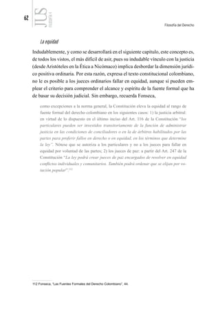 62
Filosofía del Derecho
FILOSOFÍA
4
La equidad
Indudablemente, y como se desarrollará en el siguiente capítulo, este concepto es,
de todos los vistos, el más difícil de asir, pues su indudable vínculo con la justicia
(desde Aristóteles en la Ética a Nicómaco) implica desbordar la dimensión jurídi-
co positiva ordinaria. Por esta razón, expresa el texto constitucional colombiano,
no le es posible a los jueces ordinarios fallar en equidad, aunque sí pueden em-
plear el criterio para comprender el alcance y espíritu de la fuente formal que ha
de basar su decisión judicial. Sin embargo, recuerda Fonseca,
como excepciones a la norma general, la Constitución eleva la equidad al rango de
fuente formal del derecho colombiano en los siguientes casos: 1) la justicia arbitral:
en virtud de lo dispuesto en el último inciso del Art. 116 de la Constitución “los
particulares pueden ser investidos transitoriamente de la función de administrar
justicia en las condiciones de conciliadores o en la de árbitros habilitados por las
partes para proferir fallos en derecho o en equidad, en los términos que determine
la ley”. Nótese que se autoriza a los particulares y no a los jueces para fallar en
equidad por voluntad de las partes; 2) los jueces de paz: a partir del Art. 247 de la
Constitución “La ley podrá crear jueces de paz encargados de resolver en equidad
conflictos individuales y comunitarios. También podrá ordenar que se elijan por vo-
tación popular”.112
112 Fonseca, “Las Fuentes Formales del Derecho Colombiano”, 44.
 