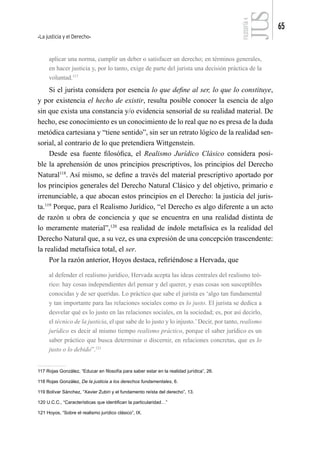 La justicia y el Derecho
65
FILOSOFÍA
4
aplicar una norma, cumplir un deber o satisfacer un derecho; en términos generales,
en hacer justicia y, por lo tanto, exige de parte del jurista una decisión práctica de la
voluntad.117
Si el jurista considera por esencia lo que define al ser, lo que lo constituye,
y por existencia el hecho de existir, resulta posible conocer la esencia de algo
sin que exista una constancia y/o evidencia sensorial de su realidad material. De
hecho, ese conocimiento es un conocimiento de lo real que no es presa de la duda
metódica cartesiana y “tiene sentido”, sin ser un retrato lógico de la realidad sen-
sorial, al contrario de lo que pretendiera Wittgenstein.
Desde esa fuente filosófica, el Realismo Jurídico Clásico considera posi-
ble la aprehensión de unos principios prescriptivos, los principios del Derecho
Natural118
. Así mismo, se define a través del material prescriptivo aportado por
los principios generales del Derecho Natural Clásico y del objetivo, primario e
irrenunciable, a que abocan estos principios en el Derecho: la justicia del juris-
ta.119
Porque, para el Realismo Jurídico, “el Derecho es algo diferente a un acto
de razón u obra de conciencia y que se encuentra en una realidad distinta de
lo meramente material”,120
esa realidad de índole metafísica es la realidad del
Derecho Natural que, a su vez, es una expresión de una concepción trascendente:
la realidad metafísica total, el ser.
Por la razón anterior, Hoyos destaca, refiriéndose a Hervada, que
al defender el realismo jurídico, Hervada acepta las ideas centrales del realismo teó-
rico: hay cosas independientes del pensar y del querer, y esas cosas son susceptibles
conocidas y de ser queridas. Lo práctico que sabe el jurista es ‘algo tan fundamental
y tan importante para las relaciones sociales como es lo justo. El jurista se dedica a
desvelar qué es lo justo en las relaciones sociales, en la sociedad; es, por así decirlo,
el técnico de la justicia, el que sabe de lo justo y lo injusto.’Decir, por tanto, realismo
jurídico es decir al mismo tiempo realismo práctico, porque el saber jurídico es un
saber práctico que busca determinar o discernir, en relaciones concretas, que es lo
justo o lo debido”.121
117 Rojas González, “Educar en filosofía para saber estar en la realidad jurídica”, 26.
118 Rojas González, De la justicia a los derechos fundamentales, 6.
119 Bolívar Sánchez, “Xavier Zubiri y el fundamento reísta del derecho”, 13.
120 U.C.C., “Características que identifican la particularidad…”
121 Hoyos, “Sobre el realismo jurídico clásico”, IX.
 