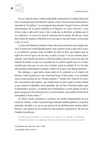66
Filosofía del Derecho
FILOSOFÍA
4
En ese orden de ideas, resulta inadmisible comprometer el trabajo del jurista
solo a la interpretación del Derecho vigente, como si fuera un mero funcionario u
operador de “lo jurídico”, en su acepción más estrecha: la legal. Como se advirtió
anteriormente, de la justicia definida en el Digesto: ius suum tribuendi y suum
tribuere (dar a cada uno lo suyo y dar a cada uno su derecho), se deduce que el
ius o derecho y lo suum o lo suyo de cada uno son lo mismo. De ahí que, como
diría Tomás de Aquino, el Derecho es la cosa que es suya del titular, la cosa justa
o ipsa res iusta.
La clave del Realismo Jurídico Clásico descansa en advertir esta simple rela-
ción: si existe una virtud llamada justicia, que consiste en dar a cada uno lo suyo,
es, en definitiva, porque existe un hábito de obrar el bien, que implica que un
sujeto da a otro lo que es de ese otro, es decir, lo suyo. Y en eso consiste, preci-
samente, una relación de justicia o relación jurídica, que no es otra cosa que una
relación de deuda, ya que no es posible dar en justicia aquello que no se debe,
cuestión que tiene que ver con otras virtudes, como la caridad. Si A y B están
relacionadas jurídicamente es porque A debe a B lo que a ésta última pertenece.
Sin embargo, y aquí radica buena parte de la confusión en el empleo del
término, como la justicia es una virtud que busca el bien ajeno, se la considera
como la más perfecta de las virtudes morales.122
Siendo una virtud de la volun-
tad –una potencia del espíritu– que manda hacer lo justo según el orden natural
y cuya esencia se identifica con la igualdad –por ser ésta el término medio entre
lo demasiado y lo poco–, es además una virtud política y social, porque en ella se
pone en juego no solo el bien de uno y el de los demás, sino también el bien de la
comunidad, el bien común.123
En efecto, desde Aristóteles se conciben dos modos fundamentales de esta
virtud de virtudes, a saber: la justicia legal, llamada también general, y la justicia
particular, dividida a su vez en una justicia de las distribuciones (justicia distri-
butiva) y una justicia de los modos de trato (justicia conmutativa). De ahí que
Castaño recuerde que
la justicia general remitía en principio a la suma de las virtudes. No obstante,
Aristóteles introduce una importante precisión respecto de otros autores: la justicia
122 Aristóteles, Ética Nicómaco 1129b – 1130a.
123 Aristóteles, Política 1253a 35.
 